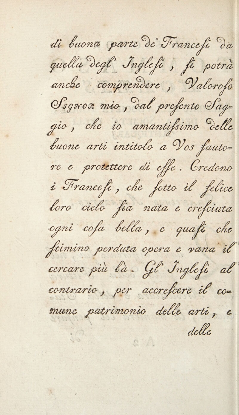 di /nona- parte Oe Cfrancefù <Sda gue/Ca oep’ Jnpeje f fi potrà a-ncoc comprendere ; VaCorofo Ofdgorox mio , ^daCpredente Qfaa= <jt-io , efe io amantissimo ^defe A none arti intitolo a Voj jfa \auto= re e protettore di epe . Credono l ffrancef , efe fatto if fefi Co ice oro eie ;>cfo nata c cresciuta. opize copa pecca , e ■ ^uzz^c c/ie ^cimino perduta opera e vana ié* cercare piu ù,. gtjy&p àt contrario, per accrofcere if co¬ mune patrimonio deCCe arti} & defie