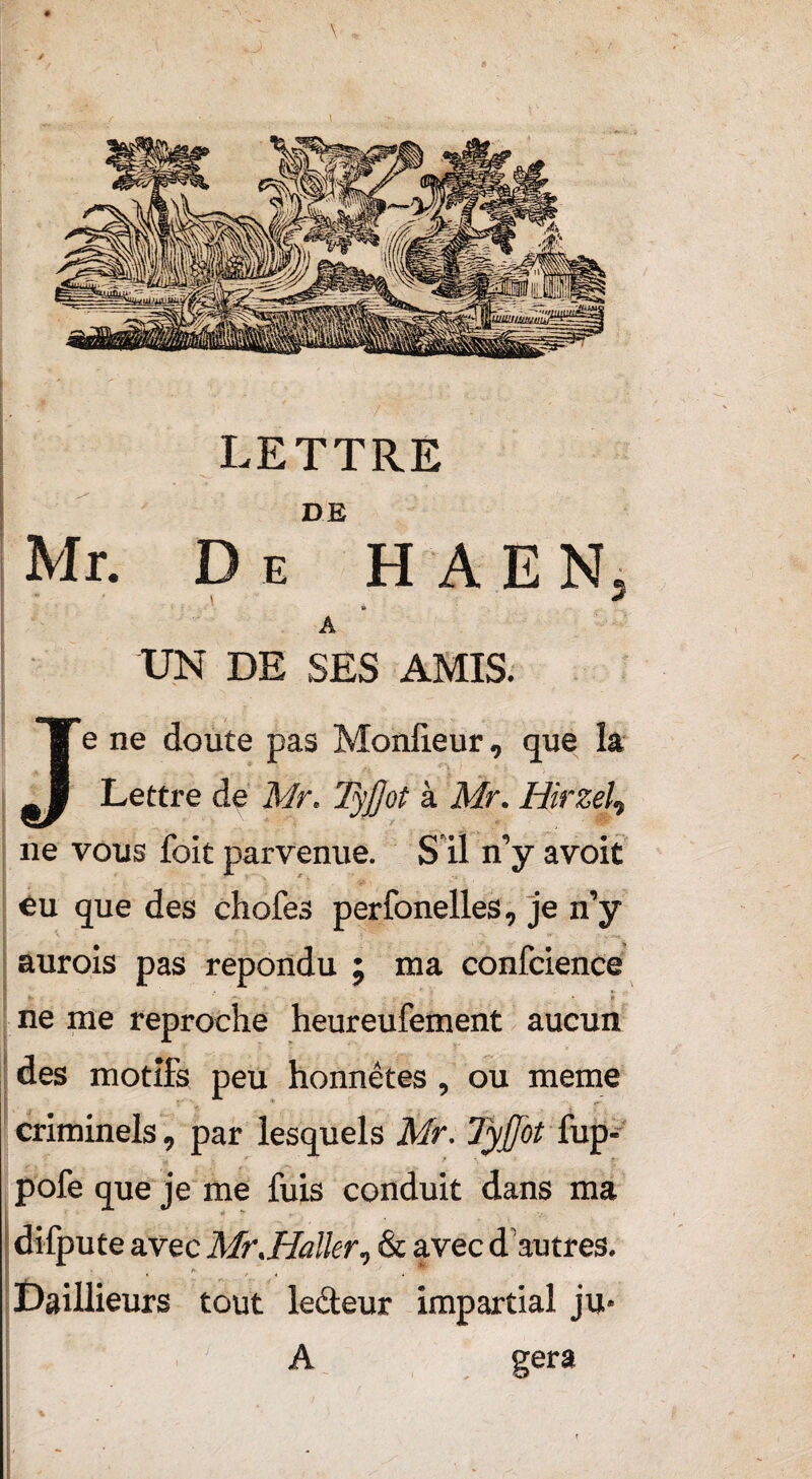 LETTRE DE Mr. De H A E N, à A UN DE SES AMIS. Je ne doute pas Monfieur, que la Lettre de Mr. Tyjjot à Mr. Hirzel, ne vous foit parvenue. S il n’y avoit eu que des chofes perfonelles, je n’y aurois pas répondu ; ma confcience ’’ \ « ne me reproche heureufement aucun des motifs peu honnêtes, ou meme criminels, par lesquels Mr. Tyjfot fup- pofe que je me fuis conduit dans ma difpute avec Mr.Haller, & avec d autres. Daillieurs tout lecteur impartial ju* A géra