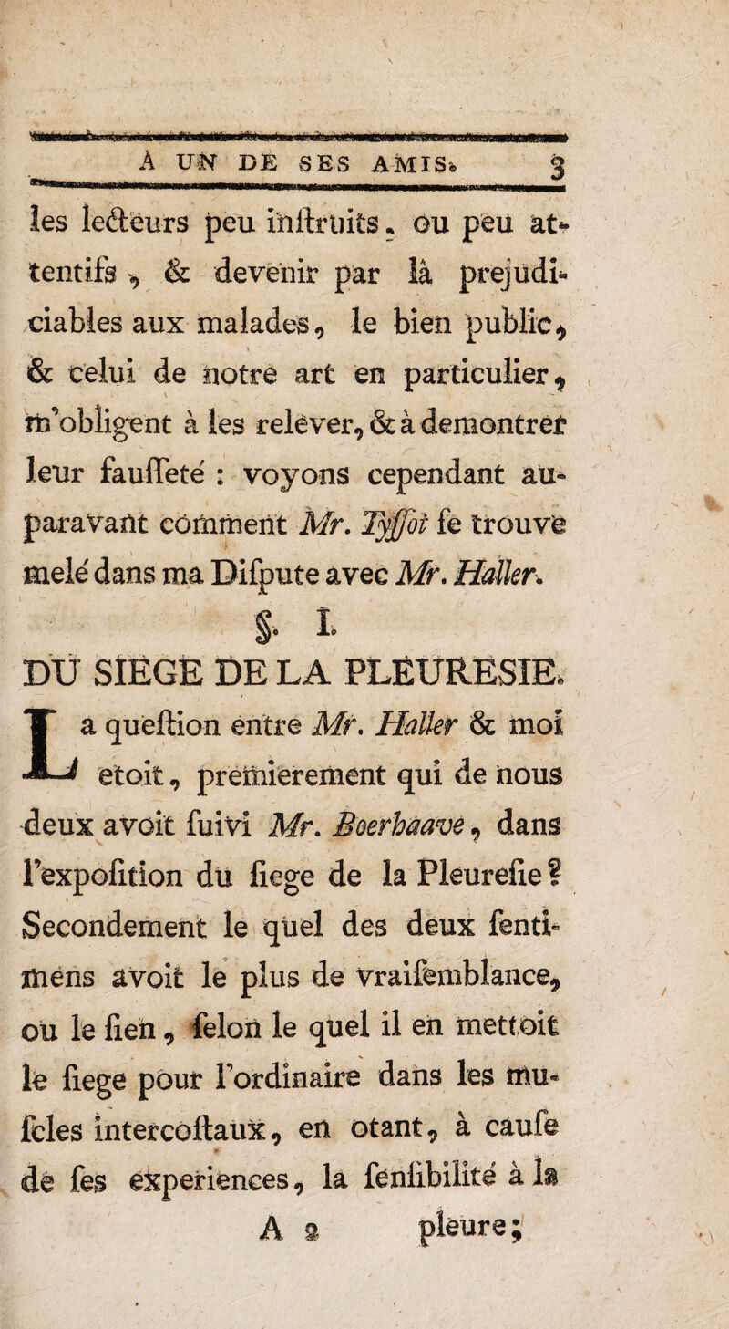 É® A UN DE SES AMIS* les leétëurs peu i'nftruits « Gu peu at¬ tentifs , & devenir par là prejudi¬ ciables aux malades, le bien public, & celui de notre art en particulier, \ «l’obligent à les relever, & à demontrét r leur fauffeté • voyons cependant au* paravaût comment Mr. Tyffoi fe trouvé i i 11 mêlé dans ma Difpute avec Mr. Haller. §• L DU SIÉGÉ DE LA PLEURESIE» La queftion entre Mr. Haller & moi etoit, premièrement qui de nous deux avoit fuivi Mr. Beerhaave, dans l’expolition du liege de la Pleurelie ? Secondement le quel des deux fenti- mens avoit le plus de vraifemblance, ou le fieh , félon le quel il en mettait le liege pour l’ordinaire dans les mu* fcles intercoftaux, en otant, à caufe 9 dé fes expériences, la feniibilité à la