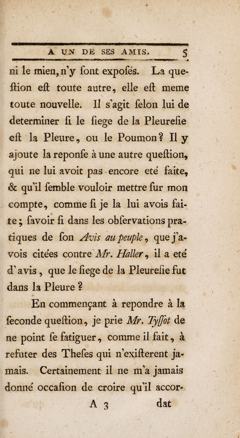 m ... A UN DE SES AMIS. 5 ni le mien, n’y font expofés. La que¬ ftion eft toute autre, elle eft meme toute nouvelle. Il s’agit félon lui de déterminer fi. le fiege de la Pleurefie eft la Pleure, ou le Poumon? Il y ajoute lareponfe à une autre queftion, qui ne lui avoit pas encore ete’ faite, & qu’il femble vouloir mettre fur mon compte, comme fi je la lui avois fai¬ te ; favoir fi dans les obfervations pra¬ tiques de fon Avis au peuple, que fa.- vois cite’es contre Mr. Haller, il a ete' d’avis, que le fiege de la Pleurefie fut dans la Pleure ? En commençant à repondre à la féconde queftion, je prie Mr. Tyfot de ne point fe fatiguer, comme il fait, à réfuter des Thefes qui n’exifterent ja¬ mais. Certainement il ne m’a jamais donne’ occafion de croire qu’il accor- A 3 dat