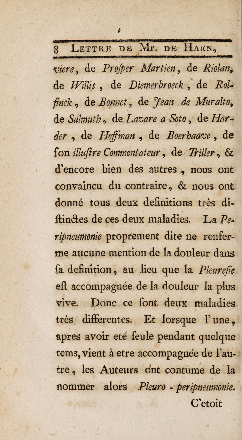 SSOTS33 8 Lettre de DE HaEN, viere, de Profper Martien, de Riolan, de , de Diemerbroeck, de iüo/- finck, de Bonnet, de fëan de Mur alto, de Salmuth, de Lazare a Soto, de Har- âer , de Hoffman , de Boerhaave, de fon /'//«/?« Commentateur, de Tn/fer, & d’encore bien des autres , nous ont convaincu du contraire, & nous ont donné tous deux définitions très di- ftinctes de ces deux maladies. La Pe- ripneumonie proprement dite ne renfer¬ me aucune mention de la douleur dans ; f. - , , fa définition, au lieu que la Pkurejie eft accompagnée de la douleur la plus « vive. Donc ce font deux maladies très differentes. Et lorsque Tune, apres avoir été feule pendant quelque tems5 vient à etre accompagnée de fau- tre-j les Auteurs ont coutume de la 1 x » i nommer alors Pkuro - peripneumonie. C’etoit