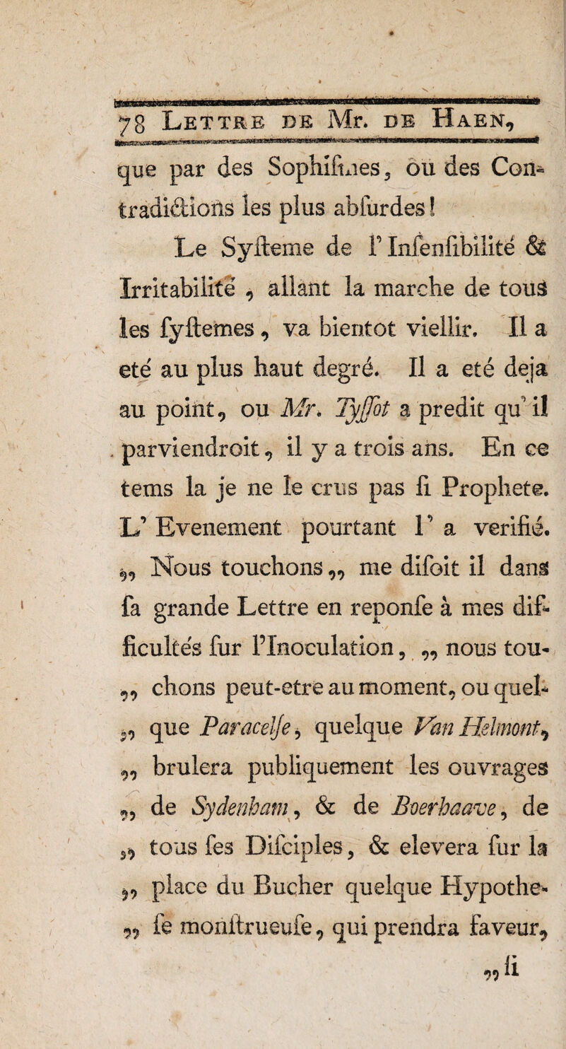 à 78 Lettre de Mr* de Haen, IHoiij.lj mKW Wwiimii» imnn ni» w)W«miii« que par des Sophiftnes, ou des Con- tradi&ions les plus abfurdes ! Le Syfteme de F Infenfibilité & Irritabilité , allant la marche de tous les fyftemes, va bientôt viellir. Il a été au plus haut degré. Il a été déjà au point, ou Mr. Tyjjbt a prédit qu’il . parviendroit, il y a trois ans. En ce tems la je ne le crus pas li Prophète. L’ Evénement pourtant 1 ’ a vérifié, s,, Nous touchons„ me difoit il dans fa grande Lettre en reponfe à mes dif¬ ficultés fur l’Inoculation, „ nous tou> „ chons peut-etre au moment, ou quel* j, que Paracelje, quelque Van Hslmont^ ,, brûlera publiquement les ouvrages ,, de Sydenham, & de Beerhaave, de ,, tous fes Difciples, & elevera fur la ,, place du Bûcher quelque Hypothe- ,, fë monltrueufe, qui prendra faveur, «ü