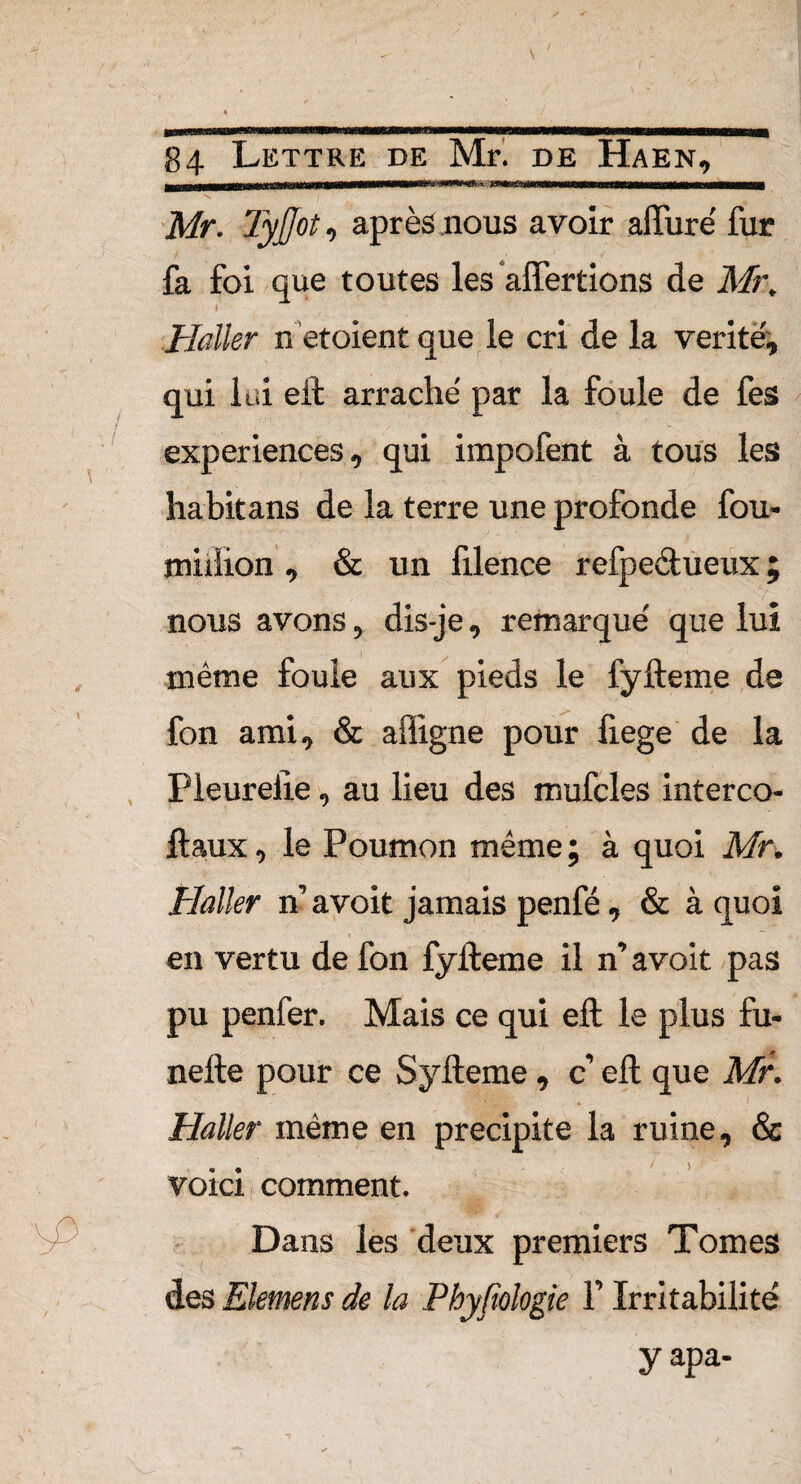 — ' —-t - i—r rni iinmuutmmmitmtmai \\m*mmii——mi V f ■ ■ ! . ù ' f Mr. TyJJot, après nous avoir affuré fur fa foi que toutes les affermons de Mr, Haller n etoient que le cri de la vérité, qui lui eft arraché par la foule de fes expériences, qui irapofent à tous les habitans de la terre une profonde fou¬ rmilion , & un lilence refpedueux ; nous avons, dis-je, remarqué que lui même foule aux pieds le fyfteme de fon ami, & affîgne pour liege de la Pleurelie, au lieu des mufcles interco- ftaux, le Poumon même; à quoi Mr. Haller n’ avoit jamais penfé, & à quoi en vertu de fon fyfteme il n’avoit pas pu penfer. Mais ce qui eft le plus fu- nefte pour ce Syfteme , c’ eft que Mr. Haller même en précipité la ruine, & voici comment. Dans les deux premiers Tomes des Siemens de la Phyfiologie F Irritabilité yapa-