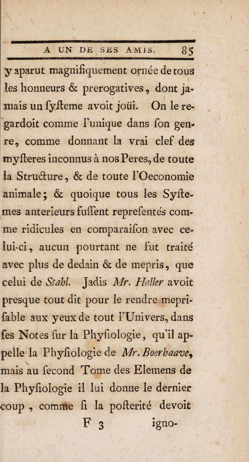 y aparut magnifiquement ornée de tous les honneurs & prérogatives, dont ja- mais un fyfteme avoit joiii. On le re- gardoit comme Tunique dans Ton gen¬ re , comme donnant la vrai clef des myfteres inconnus à nos Peres, de toute la Structure , & de toute TOeconomie animale; & quoique tous les Syfte- mes anterieurs fuffent reprefente's com¬ me ridicules en comparaifon avec ce¬ lui-ci, aucun pourtant ne fut traité avec plus de dédain & de mépris, que celui de Stahl. Jadis Mr. Haller avoit presque tout dit pour le rendre mepri- fable aux yeux de tout TUnivers, dans fes Notes fur la Phyfiologie , qu’il ap¬ pelle la Phyfiologie de Mr. Boerhaave, mais au fécond Tome des Elemens de $H*f \, \ la Phyfiologie il lui donne le dernier coup , comme fi. la pofterité devoit F 3 igno-