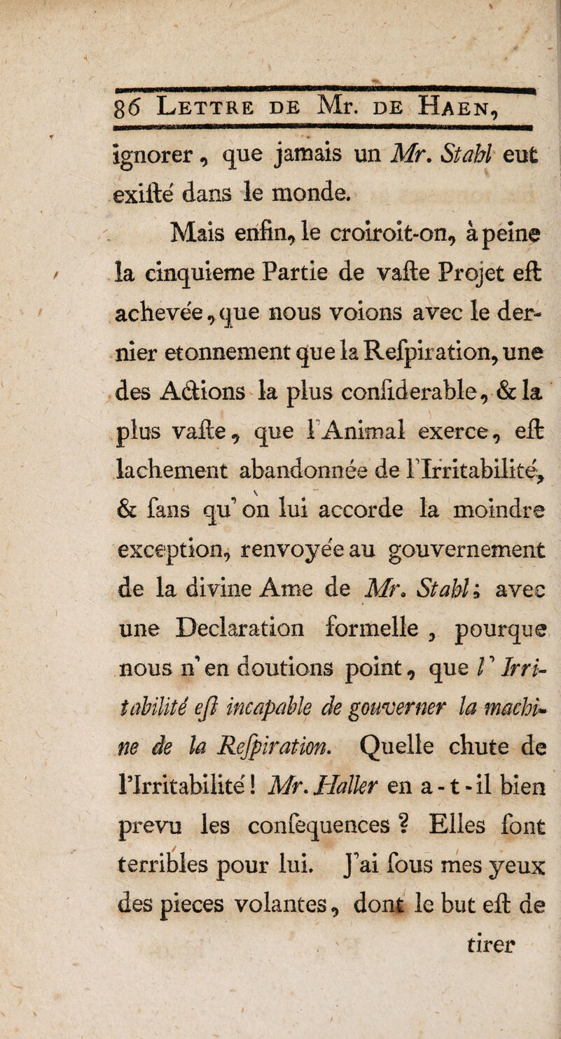 ignorer, que jamais un Mr. Stahl eut exifté dans le monde. Mais enfin, le croiroit-on, à peine la cinquième Partie de vafte Projet eft achevée,que nous voions avec le der¬ nier etonnement que la Refpiration, une des Actions la plus confiderable, &la plus vafte, que T Animal exerce, eft: lâchement abandonnée de l’Irritabilité, & fans qu’ on lui accorde la moindre exception, renvoyée au gouvernement de la divine Ame de Mr. Stabl ; avec une Déclaration formelle , pourque nous n’ en doutions point, que l ’ Irri¬ tabilité eft incapable de gouverner la machi¬ ne de la Refpiration. Quelle chute de l’Irritabilité ! Mr. Haller en a -1 - il bien prevu les confequences ? Elles font terribles pour lui. J’ai fous mes yeux des pièces volantes, dont le but eft de tirer