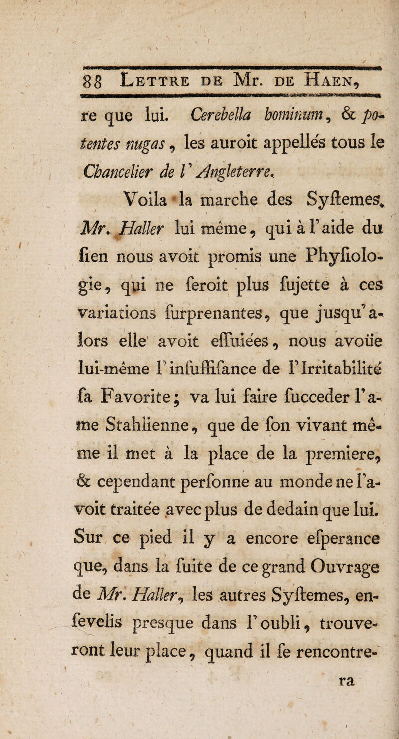 1 ' 1 Lettre de Mr. de Haen. re que lui. Cerebella hominum, & pa¬ tentes nugas, les auroit appelles tous le Chancelier de l ' Angleterre. Voila*la marche des Syftemes. Mr. Haller lui même, qui à F aide du lien nous avoit promis une Phyfiolo- gle* qui ne feroit plus fujette à ces variations furprenantes* que jusqu’à- lors elle avoit effuiées* nous avoue lui-même F infuffifance de F Irritabilité fa Favorite; va lui faire fuccederl’a- 4 > ^ t ' % me Stahlienne* que de fon vivant mê¬ me il met à la place de la première* & cependant perfonne au monde ne Fa- voit traitée avec plus de dédain que lui» Sur ce pied il y a encore efperance que* dans la fuite de ce grand Ouvrage de Mr. Haller * les autres Syftemes* en- fevelis presque dans F oubli* trouve¬ ront leur place * quand il fe rencontre¬ ra