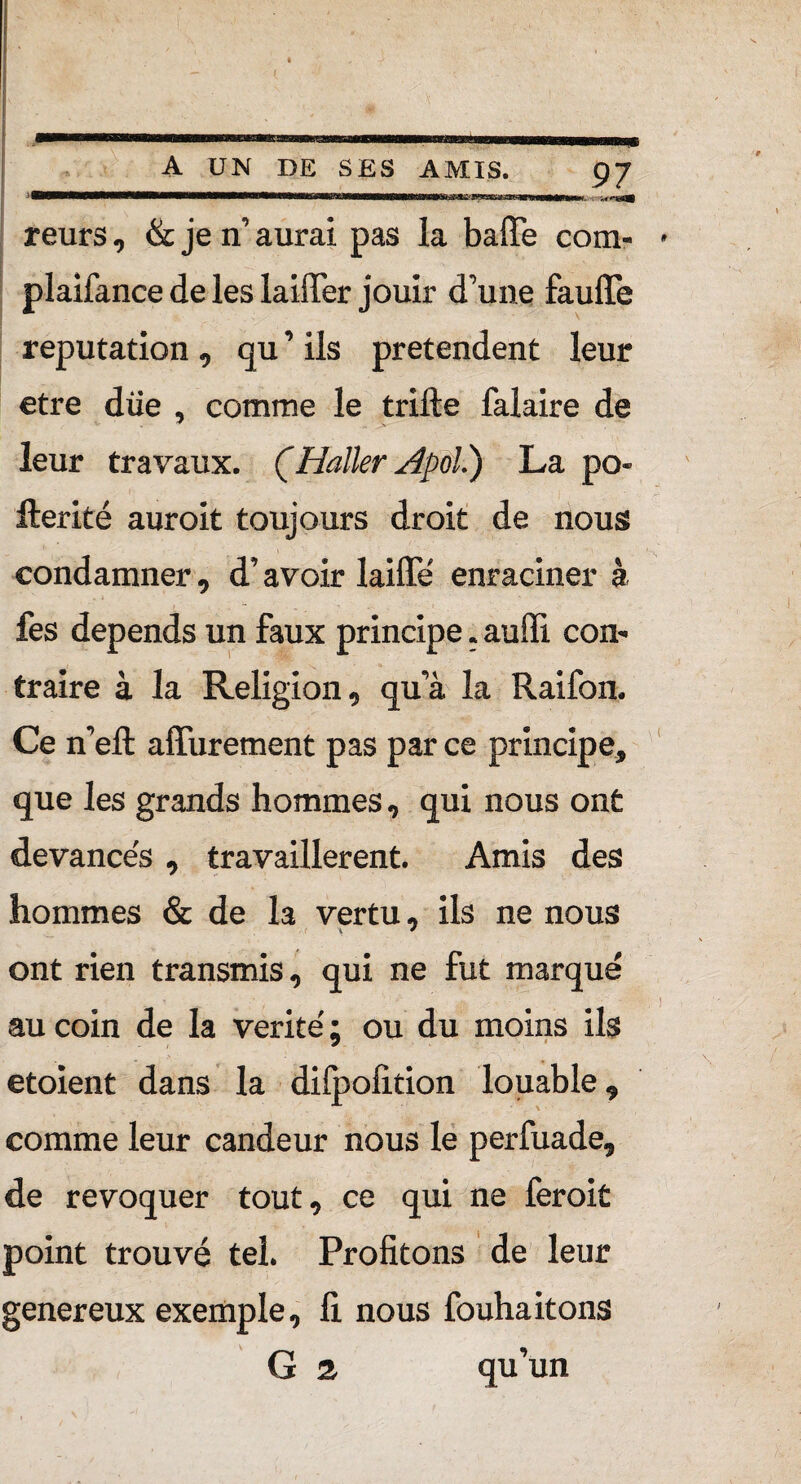 A UN DE SES AMIS. 97 : ri~T~T'jrT~TBiMii»i*iiiiii 1 -i -n*nsa9 teurs, & je n’ aurai pas la baffe com- * plaifance de les laiffer jouir d’une fauffe réputation , qu ’ ils prétendent leur etre due , comme le trifte falaire de leur travaux. ÇHaller Apol') La po- fterité auroit toujours droit de nous condamner, d’avoir laiffe' enraciner à fes dépends un faux principe. auffi com traire à la Religion, qu’à la Raifon. Ce n’efl: affurement pas par ce principe, que les grands hommes, qui nous ont devance's , travaillèrent. Amis des hommes & de la vertu, ils ne nous ont rien transmis, qui ne fut marqué au coin de la vérité ; ou du moins ils etoient dans la difpofition louable, comme leur candeur nous le perfuade, de révoquer tout, ce qui ne feroit point trouvé tel. Profitons de leur genereux exemple, fi nous fouhaitons G a qu’un