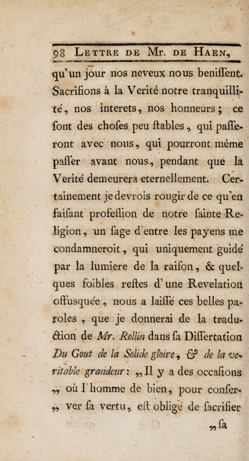 . / t»8 Lettre de Mr. de Haen. SatfaÉMiiSuVW/u'^- *.*&*,■■■&• IflMlM* qu’un jour nos neveux nous beniffent. Sacrifions à la V erité notre tranquilli- té, nos interets, nos honneurs ; ce font des chofes peu fiables, qui parfe¬ ront avec nous, qui pourront même paffer avant nous, pendant que la Vérité demeurera éternellement, Cer- \ . tainement je devrois rougir de ce qu’en faifant profeflion de notre fainte Re¬ ligion , un fage d entre les payens me condamneroit,, qui uniquement guidé par la lumière de la raifon, & quel¬ ques foibles relies d’une Révélation offusquée , nous a laiffé ces belles pa¬ roles , que je donnerai de la tradu¬ ction de Mr. Rollin dans fa Differtatîon Du Goût de la Solide gloire, 6? de la ve- grandeur : „ Il y a des occafions où 1 homme de bien, pour confer- . « ver fa vertu, eft obligé de facrifier 9» V) fa