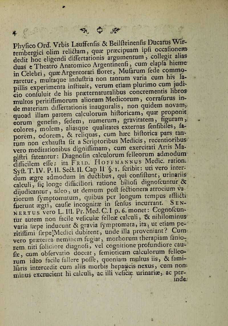 9 Phvfico Ord. Vrbis Lauffenfis & Beilfteinenfis Ducatus Wir- tembergici olim relidam, quae praecipuam ipfi occationem; dedit hoc eligendi differtationis argumentum , collegit alias duas e Theatro Anatomico Argentinenfi, cum elapla hieme in Celebri, quae Argentorati floret,. Mufarum fede commo¬ raretur , multaque induftria non tantum vana cum his la¬ pillis experimenta inliituit, verum etiam plurimo cum judi¬ cio conluluit de his praeternaturalibus concrementis hbros- multos peritiffimorum aliorum Medicorum, corralurus in¬ de materiam differtationis inauguralis, non quidem novam, quoad illam partem calculorum hiftoricam, quae proponit eorum genefin, fedem, numerum, gravitatem, figuram colores, molem, aliasque qualitates externas fenfibiles, ia- porem, odorem, & reliquas, cum haec hiftorica pars tan- ium non exhaufta flt a Scriptoribus Medicis, recentioribus vero meditationibus digniffimam, cum exercitati Artis Ma- oiftri fateantur: Diagnofin calculorum felleorum admodum difficilem effe,- ita Frip. Hortmannus Medie, ration. Svft.T. IV. P. II. Seft.lL Gap II §-1, feribit: uti vero inter¬ dum aegre admodum in dudibus, qui confiflunt, urinariis calculi, fic longe difficiliori, ratione bilioli dignofeuntur & dijudicantur, adeo, ut demum poftfeaionem atrocium va¬ riorum fymptomatum, quibus per longum tempus afriiai fuerunt arcti, caufae incognitae in fenfiis incutrant. Sen- NERTU.s/vero L. III. Pr.Med.C.I p. 6.'monet: CognofcUm tur autem non facile veliculac felleae calculi, & nihilominus varia (aepe inducunt & gravia fymptomata, ita, ut etiam pe- ritiffimi farpe]Medici dubitent, unde illa proveniant? Cum vero praeterea neminem fugiar, morborum therapiam farno- rem. niti feliniore diagnoli, vel cognitione profundiore cau- fe, cum obfervatio doceat, femioticam calculorum felleo¬ rum ideo facile fallere polife, quoniam multus iis, & fami¬ liaris intercedit cum aliis morbis hepaticis nexus, cum non; minus excrucient hi calculi., ac illi v-eficae. urinariae,. ac per¬ inde.- /