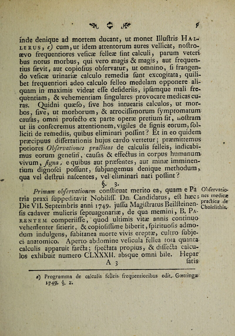 r v inde denique ad mortem ducant, ut monet Illuftris Ha*l- lerus, rj cum,ut idem attentorum aures vellicat, noftro- asvo frequentiores veficse felleae fint calculi, parum veteri bus notus morbus, qui vero magis & magis, aut frequen¬ tius laevit, aut copiofius obfervatur, ut omnino, fi frangen¬ do veficse urinariae calculo remedia fiant excogitata, quili¬ bet frequentiori adeo calculo felleo medelam opponere ali¬ quam in maximis videat efie defideriis, ipfamque mali fre- quenriam, & vehementiam fingulares provocare medicas cu¬ ras. Quidni quaefo, five hos intuearis calculos, ut mor¬ bos, five, ut morborum, & atrocifiimorum fymptomatum caufas, omni profedfo ex parte operae pretium fit, noftram ut iis confecremus attentionem, vigiles de fignis eorum, fol- liciti de remediis, quibus eliminari pofiint? Et in eo quidem praecipuus diflertationis hujus cardo vertetur; praemittemus f potiores Observationes pra&icas de calculis felleis, indicabi¬ mus eorum genefin, caufas & effedfus in corpus humanum* vivum, ^ e quibus aut praslentes, aut minae imminen¬ tium dignofci poliunt, fubjungemus denique methodum,, qua vel deftrui nafcentes, vel eliminari nati pofiint ?• i §•• 3* Primam obfervationem conftituat merito ea, quam e Pa Ohfervatio- tria praxi fuppeditavit Nobiliff Dn. Candidatus, eft haec:^ Die ViL Septembris anni 1749» juffu Magiftratus Beilfteinen- ch0lelithis^ fis cadaver mulieris feptuagenariae, de qua memini, B« Pa¬ rentem comperiiUe, quod ultimis vitae annis continuo vehementer fiderit, & copiofillime biberit, fpirituofis admo¬ dum indulgens, fubitanea morte vivis ereptae, cultro fubje- ci anatomico. Aperto* abdomine vefic-ula fellea tota quanta* calculis apparuit far£fa; (perlata propius, & diffe£ta calcu¬ los exhibuit numero CLXXXIl. absque omni bile. Hepar A 3 fatis 9) Programma de calculis felleis frequentioribus e-ditv Goetting.^ i’749>