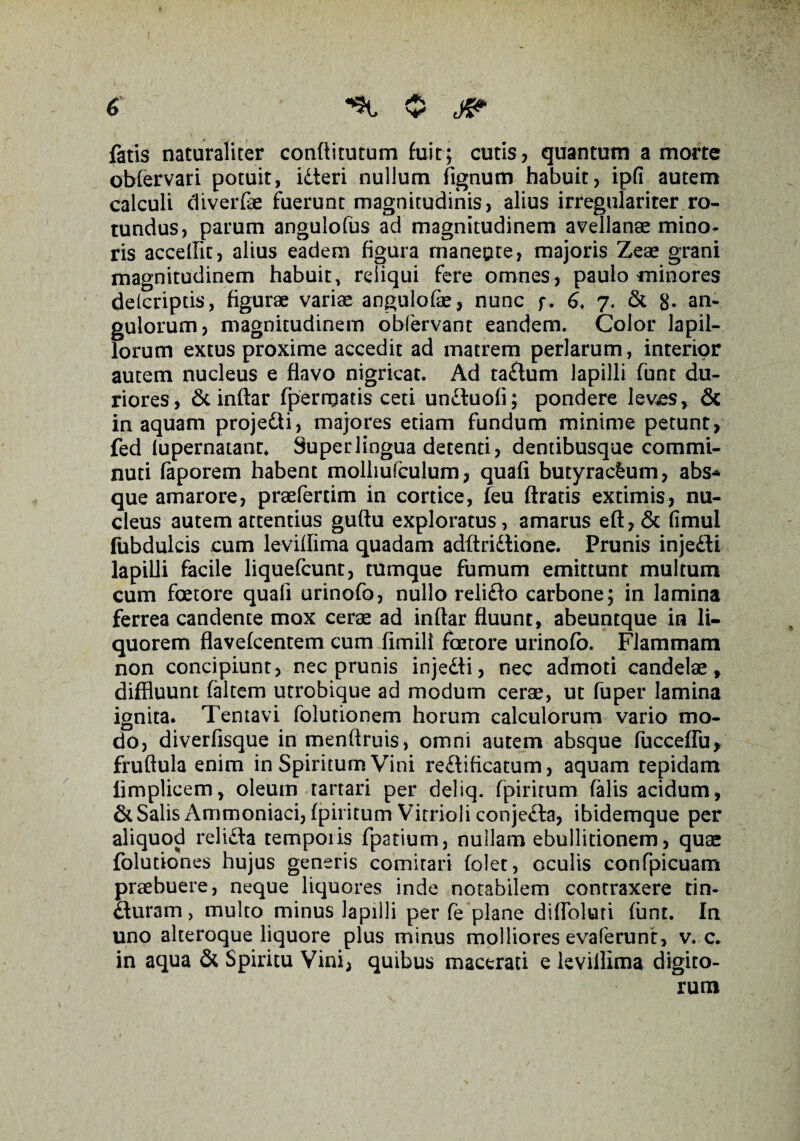 fatis naturaliter conftitutum fuit; cutis, quantum a morte obfervari potuit, idteri nullum fignum habuit, ipfi autem calculi diverfae fuerunt magnitudinis, alius irregulariter ro¬ tundus, parum angulofus ad magnitudinem avellanae mino¬ ris accellit, alius eadem figura rnaneute, majoris Zeae grani magnitudinem habuit, reliqui fere omnes, paulo minores delcriptis, figurae varia: angulofe, nunc f. 6, 7. & 8- an¬ gulorum, magnitudinem obfervant eandem. Color lapil¬ lorum extus proxime accedit ad matrem perlarum, interior autem nucleus e flavo nigricat. Ad taftum lapilli funt du¬ riores, Stinftar fperrpatis ceti undfuoli; pondere lev<es, & in aquam projedti, majores etiam fundum minime petunt, fed lupernatant* Super lingua detenti, dentibusque commi¬ nuti faporem habent molliufculum, quafi butyracfcum, abs* que amarore, praefertim in cortice, feu ftratis extimis, nu¬ cleus autem attentius guftu exploratus, amarus eft,& fimul fubdulcis cum leviilima quadam adftridtione. Prunis injedli lapilli facile liquefcunt, tumque fumum emittunt multum cum foetore quafi urinofo, nullo relidfo carbone; in lamina ferrea candente mox cerae ad inftar fluunt, abeuntque in li¬ quorem flavefcentem cum fimili faetore urinofo. Flammam non concipiunt, nec prunis injedti, nec admoti candelae, diffluunt faltem utrobique ad modum cerae, ut fuper lamina ignita. Tentavi folutionem horum calculorum vario mo¬ do, diverfisque in menftruis, omni autem absque fucceffu, fruftula enim in Spiritum Vini redi ificatum, aquam tepidam limplicem, oleum tartari per deliq. fpiritum falis acidum, & Salis Ammoniaci, fpiritum Vitrioli conjedta, ibidemque per aliquod relidla temporis fpatium, nullam ebullitionem, quae folutiones hujus generis comitari (olet, oculis confpicuam praebuere, neque liquores inde notabilem contraxere tin- dturam, multo minus lapilli per fe plane diffoluri funt. In uno alteroque liquore plus minus molliores evaferunt, v. c. in aqua & Spiritu Vini, quibus macerati e leviilima digito¬ rum