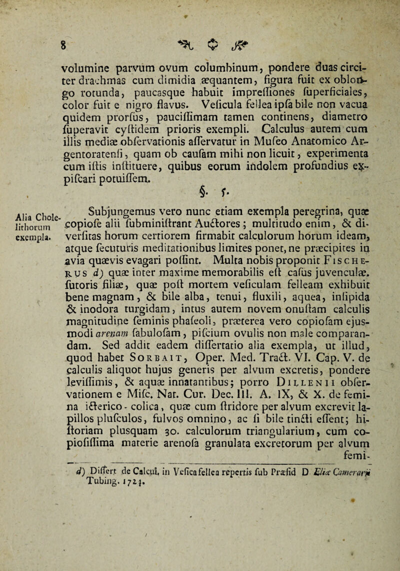 * I 8 “St $ 'LJP - . ' ■ ~ . > * V ' volumine parvum ovum columbinum , pondere duas circi¬ ter drachmas cum dimidia aequantem? figura fuit ex oblori¬ go rotunda, paucasque habuit imprefliones fuperficiales, color fuit e nigro flavus. Veficula fellea ipfa bile non vacua quidem prorfus, paucillimam tamen continens, diametro fuperavit cyltidem prioris exempli. Calculus autem cum illis mediae obfervationis aflervatur in Mufeo Anatomico Ar- gentoratenfi, quam ob canfam mihi non licuit, experimenta cum illis inftituere, quibus eorum indolem profundius e&« pifcari potuiffem. , §• f- Alia chole Subjungemus vero nunc etiam exempla peregrina, quae lithoruni copiofe alii fubminiftrant Auftores ; multitudo enim, & di* exempla, verfitas horum certiorem firmabit calculorum horum ideam, atque fecuturis meditationibus limites ponet, ne praecipites iq avia quaevis evagari poflint. Multa nobis proponit F i s c h e- rus d) quae inter maxime memorabilis efl cafus juvenculae, futoris filiae, quae pofi mortem veficulam felleam exhibuit bene magnam, & bile alba, tenui, fluxili, aquea, inlipida & inodora turgidam, intus autem novem onuftam calculis magnitudine feminis phafeoli, praeterea vero copiofam ejus¬ modi arenam fabulofam, pifcium ovulis non male comparan¬ dam. Sed addit eadem diflertatio alia exempla, ut illud, quod habet Sorbait, Oper. Med. Tra£l. VI. Cap. V. de calculis aliquot hujus generis per alvum excretis, ponderi leviffimis, & aquae innatantibus; porro Dulenii obfer- vationem e Mifc. Nar. Cur. Dec. Ili. A. IX, & X. de femi¬ na i&erico* colica, quae cum flridore per alvum excrevit la¬ pillos plufculos, fulvos omnino, ac fi bile tin£li efient; hi- ltoriam piusquam 30. calculorum triangularium, cum co- piofiflima materie arenofa granulata excretorum per alvum ■ y __ v femi- d) Differt de Caleni, in Vefka fellea repertis fub Prafid D Ukcc Camerarii Tubing. 172}.