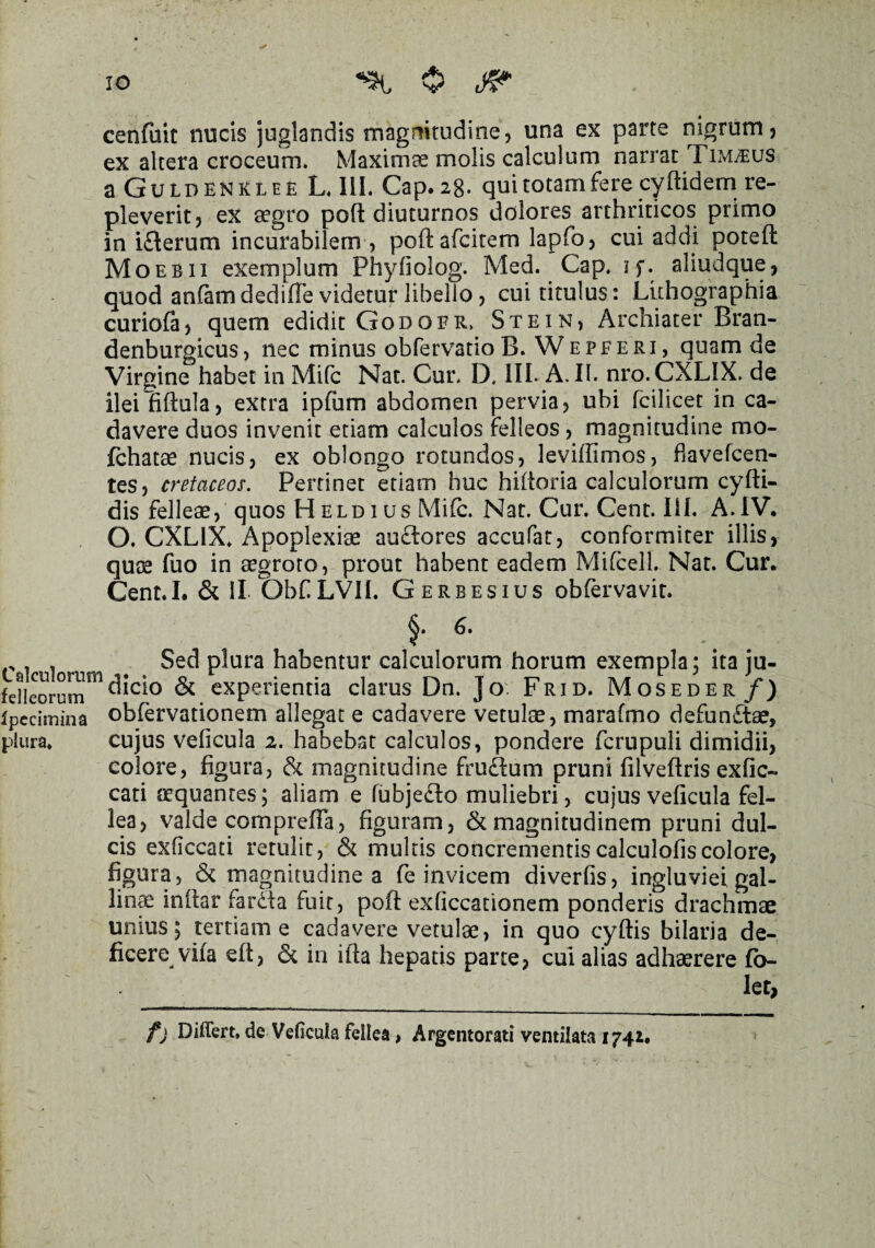 cenfuit nucis juglandis magnitudine, una ex parte nigrum, ex altera croceum. Maximae molis calculum narrat Timaeus a Guldenklee L. III. Gap. 28. qui totam fere cyftidem re¬ pleverit, ex aegro pofl diuturnos dolores arthriticos primo in ifterum incurabilem , poftafcitem lapfo, cui addi potefl: Moebii exemplum Phyfiolog. Med. Gap. if. aliudque, quod anfamdedilTe videtur libello, cui titulus: Luhographia curiofa, quem edidit Godgbr. Stein, Archiater Bran- denburgicus, nec minus obfervatioB. Wepferi, quamde Virgine habet in Mifc Nat. Cur. D. HI- A. II. nro. CXL1X. de ileiliftula, extra ipfum abdomen pervia, ubi fcilicet in ca¬ davere duos invenit etiam calculos felleos, magnitudine mo- fchatee nucis, ex oblongo rotundos, leviffimos, fiavefcen- tes, cretaceos. Pertinet etiam huc hiltoria calculorum cyfti- dis felleae, quos H eld 1 us Mi(c. Nat. Cur. Cent. IU. A.IV. O. CXLIX. Apoplexiae au£lores accufat, conformiter illis, quae fuo in aegroto, prout habent eadem Mifcell. Nat. Cur. Cent.I. & II. ObfiLVH. Gerbesius obfervavit. f r . . Sed plura habentur calculorum horum exempla; ita ju- felleorum01 & experientia clarus Dn. Jov Frid. Moseder f) ipccimina obfervationem allegat e cadavere vetulae, marafmo defunftae, plura. cujus veficula 2. habebat calculos, pondere fcrupuli dimidii, colore, figura, & magnitudine fruflum pruni filveftris exfic- cati aequantes; aliam e fubjedo muliebri, cujus veficula fel¬ lea, valde comprefia, figuram, & magnitudinem pruni dul¬ cis exficcati retulit, & multis concrementiscalculofiscolore, figura, & magnitudines fe invicem diverfis, ingluviei gal¬ lina inftar fardta fuit, poft exficcationem ponderis drachmae unius5 tertianae cadavere vetulae, in quo cyftis bilaria de¬ ficere vifa efi, & in ifta hepatis parte, cui alias adhaerere fio- Iet, f) Differt, de Veficula fellea, Argentorati ventilata 1742* \