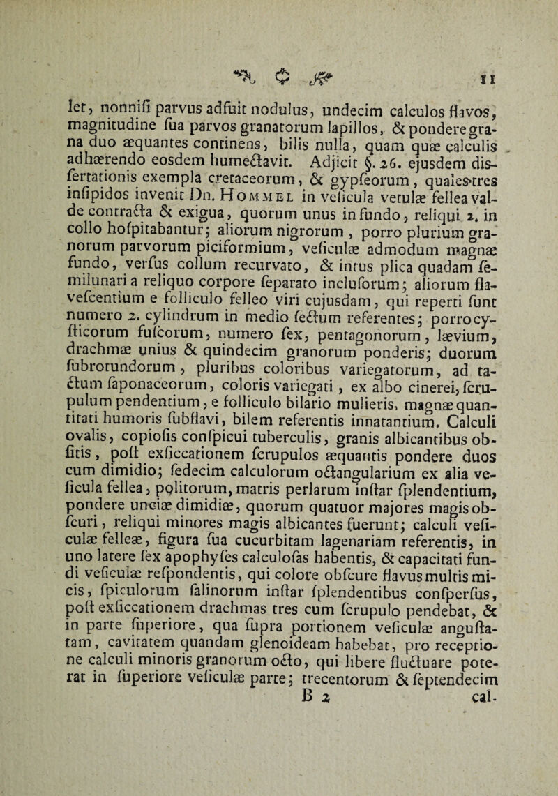 0 let? nonnili parvus adfuit nodulus, undecim calculos flavos, magnitudine lua parvos granatorum lapillos, & pondere gra¬ na duo aequantes continens, bilis nulla, quam quae calculis adhaerendo eosdem humeaavit. Adjicit §. 26. ejusdem dis- (errationis exempla cretaceorum, & gypfeorum, quales*tres infipidos invenit Dn. Hommel in velicula vetulae fellea val¬ de contradla & exigua, quorum unus infundo, reliqui 2, in collo holpitabantur; aliorum nigrorum , porro plurium gra¬ norum parvorum piciformium, veficulae admodum magnae fundo, verfus collum recurvato, & intus plica quadam fe- milunari a reliquo corpore feparato incluforum; aliorum fla- vefcentium e folliculo felleo viri cujusdam, qui reperti fune numero 2. cylindrum in medio fediurn referentes; porrocy- fticorum fulcorum, numero (ex, pentagonorum, laevium, drachmae unius <5c quindecim granorum ponderis; duorum fubrotundorum , pluribus coloribus variegatorum, ad ta- £tum faponaceorum, coloris variegati, ex albo cinerei, Icru- pulum pendentium, e folliculo bilario mulieris, magnae quan¬ titati humoris fubllavi, bilem referentis innatantium. Calculi ovalis, copiolis confpicui tuberculis, granis albicantibus ob- fitis, polt exficcationem fcrupulos aequantis pondere duos cum dimidio; fedecim calculorum o£iangularium ex alia ve- ficula fellea, politorum,matris perlarum inflar fplendentium, pondere unciae dimidiae, quorum quatuor majores magis ob- fcuri, reliqui minores magis albicantes fuerunt; calculi veli- culae felleae, figura fua cucurbitam Jagenariam referentis, in uno latere fex apophyfes calculofas habentis, & capacitati fun¬ di veficulae refpondentis, qui colore obfcure flavus multis mi¬ cis, fpiculorum falinorum inflar fplendentibus confperfus, poft exflccationem drachmas tres cum fcrupulo pendebat, & in parte fuperiore, qua fupra portionem veficulae angufta- tam, cavitatem quandam glenoideam habebat, pro receptio¬ ne calculi minoris granorum o&o, qui libere flufluare pote¬ rat in fuperiore veficulae parte; trecentorum &feptendecim B 2 cal- V