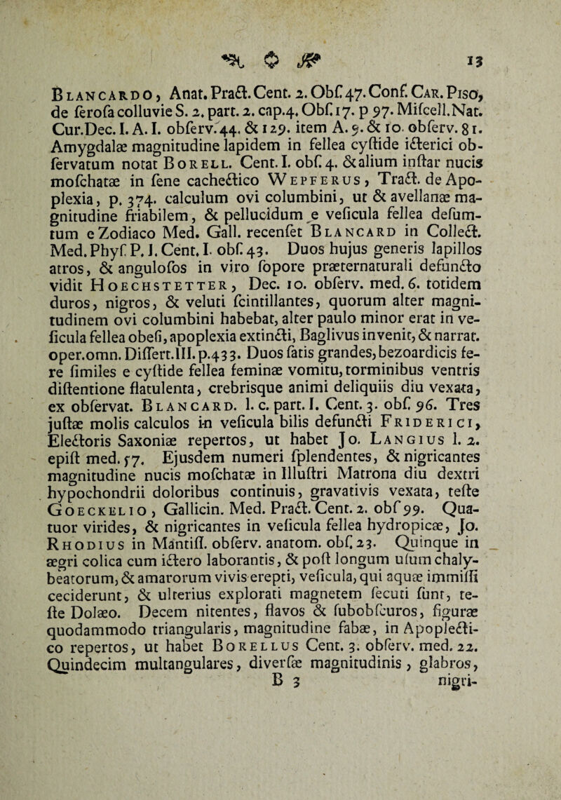 «5H, $ Blancardo, Anat.Praft.Cent.2.ObC47.Conf.Car.Piso, de ferofa colluvie S. 2. part. 2. cap.4. Obf 17. p 97. MifeeJLNar. Cur.Dec. I. A. I. obferv. 44. & 129« item A. 9. & 10. obferv. 81. Amygdalae magnitudine lapidem in fellea cyftide ifterici ob- fervatum notat Borell. Cent. I. obf 4, & alium inftar nucis mofchatae in fene cacheftico Wepferus, Traft.deApo¬ plexia, p» 374. calculum ovi columbini, ut & avellanae ma¬ gnitudine friabilem, & pellucidum e veficula fellea defum- tum e Zodiaco Med. Gall. recenfet Blancard in Colleft. Med.Phyf P. J. Cent, I obf 43. Duos hujus generis lapillos atros, & angulofos in viro fopore praeternaturali defunfto vidit Hoechstetter, Dec. 10. obferv. med.6. totidem duros, nigros, & veluti fcintillantes, quorum alter magni¬ tudinem ovi columbini habebat, alter paulo minor erat in ve¬ ficula fellea obefi, apoplexia extinfti, Baglivus invenit, & narrat, oper.omn. DifTert.lILp.433. Duos fatis grandes, bezoardicis fe¬ re fimiles e cyftide fellea feminae vomitu, torminibus ventris diftentione fiatulenta, crebrisque animi deliquiis diu vexata, ex obfervat. Blancard. l.c. part. I. Cent. 3. obf 96. Tres juftae molis calculos in veficula bilis defunfti Friderici, Eleftoris Saxoniae repertos, ut habet Jo. Langius 1.2. epift med. 5-7. Ejusdem numeri fplendentes, & nigricantes magnitudine nucis mofchatae in llluftri Matrona diu dextri hypochondrii doloribus continuis, gravativis vexata, tefle Goeckelio, Gallicin. Med. Praft.Cent.2. obf99. Qua- tuor virides, & nigricantes in veficula fellea hydropicae, Jo. Rhodius in Mantifl. obferv. anatom. obf23. Quinque in segri colica cum iftero laborantis, & poft longum ulumchaly- beatorum, & amarorum vivis erepti, veficula, qui aquae imrniffi ceciderunt, & ulrerius explorati magnetem fecuti funt, te- fte Dolaeo. Decem nitentes, flavos (St fubobfcuros, figurae quodammodo triangularis, magnitudine fabae, in Apopiefti- co repertos, ut habet Borellus Cent. 3. obferv. med. 22. Quindecim multangulares, diverfae magnitudinis, glabros, /