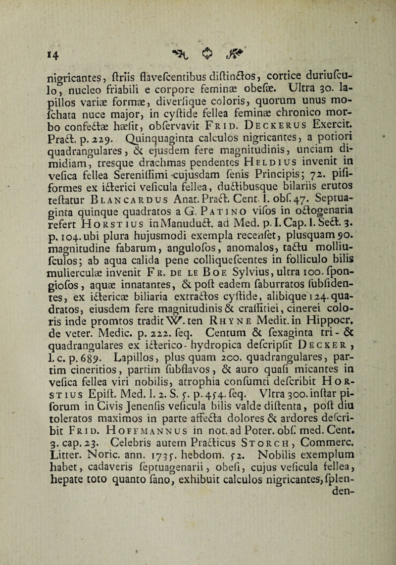 nigricantes, ftriis fhvefcentibus diftin£los, cortice duriufcu- lo° nucleo friabili e corpore feminae obefe. Ultra 30. la¬ pillos variae formae, diverfique coloris, quorum unus mo- fchata nuce major, in cyftide fellea feminae chronico mor¬ bo confedtse haefit, obfervavit Frid. Deckerus Exercit. Praft. p. 229. Quinquaginta calculos nigricantes, a potiori quadrangulares, & ejusdem fere magnitudinis, unciam di¬ midiam, tresque drachmas pendentes Heldius invenit in vefica fellea Serenifiimi *cujusdam fenis Principis; 72. pifi- formes ex iilerici veficula fellea, dudlibusque bilariis erutos reflatur Blancardus Anat.Praei. Cent, 1. obf 47. Septua¬ ginta quinque quadratos aG, Pati no vifos in o£logenaria refert Horstius inManududt. ad Med. p. I. Cap. i. Secl. 3« p. 104.ubi plura hujusmodi exempla recenfet, plusquam$o. magnitudine fabarum, angulofos, anomalos, taftu molliu- fculos; ab aqua calida pene colliquefcentes in folliculo bilis mulierculae invenit Fr, de le Boe Sylvius, ultra 100. fpon- giofos, aquae innatantes, &poft eadem faburratos fubfiden- tes, ex idericae biliaria extradios cyftide, alibique 124.qua¬ dratos, eiusdem fere magnitudinis & crallitiei, cinerei colo¬ ris inde promtos traditW. ten Rhyne Medit.in Hippocr* de veter. Medie, p. 222. feq. Centum & fexaginta tri- & quadrangulares ex idterico- hydropica defcripfit Decker , 1.c. p.689- Lapillos, plus quam 200. quadrangulares, par- tim cineritios, partim fubflavos, & auro quali micantes in vefica fellea viri nobilis, atrophia confumd deferibit Hor¬ stius Epift. Med. 1. 2. S. p. 4f4> feq. Vitra 300.inftar pi- forum in Civis Jenenlis veficula bilis valde diftenta, poft diu toleratos maximos in parte affedia dolores & ardores deferi¬ bit Frid. Hofemannus in not.ad Poter.obf med.Cent. 3. cap.23. Celebris autem Praclicus Storch, Commere. Litter. Noric. ann. 173y. hebdom. f2. Nobilis exemplum habet, cadaveris feptuagenarii, obeli, cujus veficula fellea, hepate toto quanto fano, exhibuit calculos nigricantes,fplen- den-