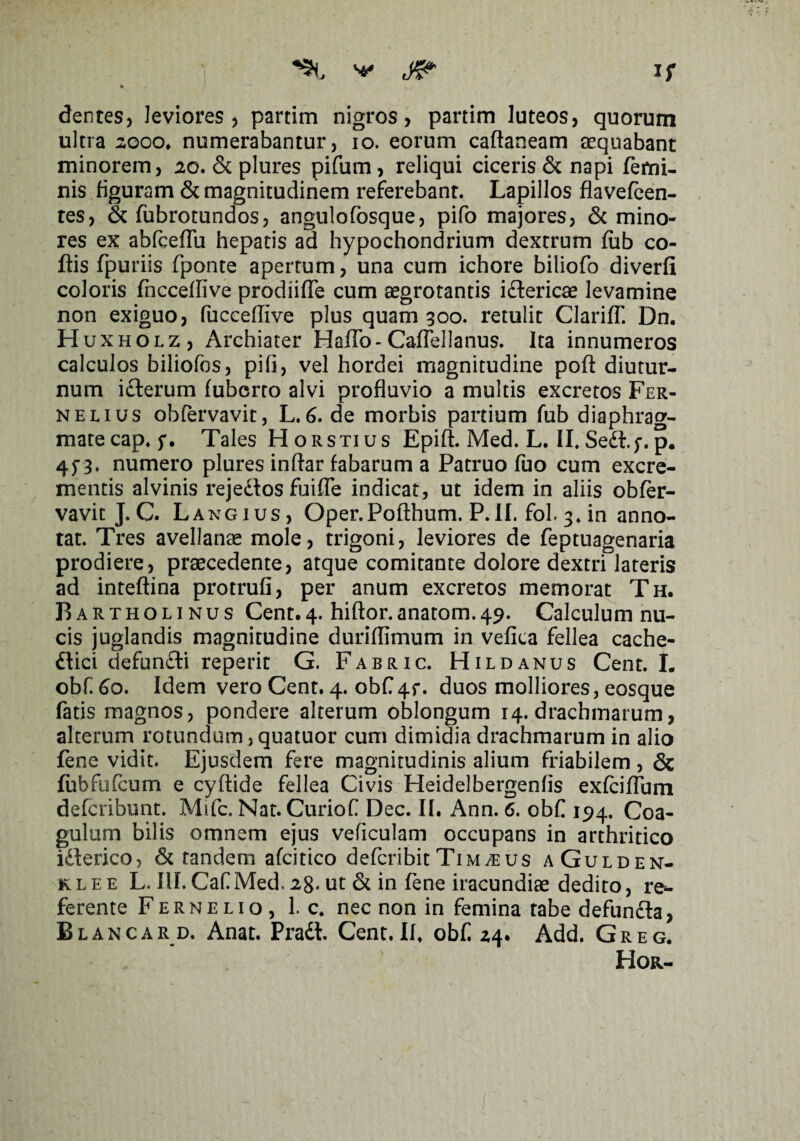 If dentes, leviores, partim nigros, partim luteos, quorum ultra sooo» numerabantur, io. eorum caftaneam aequabant minorem, 20. & plures pifum, reliqui ciceris & napi femi¬ nis figuram & magnitudinem referebant. Lapillos fla vefcen- res, & fubrotundos, angulofosque, pifo majores, & mino¬ res ex abfceflu hepatis ad hypochondrium dextrum fub co- ftis fpuriis fponte apertum, una cum ichore biliofo diverfi coloris fncceflive prodiifle cum aegrotantis i&ericae levamine non exiguo, fucceflive plus quam 300. retulit Clariff. Dn. Huxholz, Archiater HafTo- Cafiellanus. Ita innumeros calculos biliofos, pili, vel hordei magnitudine pofl: diutur¬ num idterum fuberto alvi profluvio a multis excretos Fer- nelius obfervavit, L.6. de morbis partium fub diaphrag¬ mate cap. 5*. Tales Horstius Epift. Med. L. II. Sedl.f. p. 4^3. numero plures inftar fabarum a Patruo fuo cum excre¬ mentis alvinis rejedtos fuifle indicat, ut idem in aliis obfer- vavit J.C. Langius, Oper.Pofthum. P.II. fol. 3. in anno¬ tat. Tres avellanae mole, trigoni, leviores de feptuagenaria prodiere, praecedente, atque comitante dolore dextri lateris ad inteftina protrufi, per anum excretos memorat Th. Bartholinus Cent.4. hiftor.anatom.49. Calculum nu¬ cis juglandis magnitudine duriflimum in vefica fellea cache- dlici defundti reperit G. Fabric. Hildanus Cent. I. obf. 60. Idem vero Cent. 4. obf 4f. duos molliores, eosque fatis magnos, pondere alterum oblongum 14. drachmarum, alterum rotundum,quatuor cum dimidia drachmarum in alio fene vidit. Ejusdem fere magnitudinis alium friabilem , & fubfufcum e cyftide fellea Civis Heidelbergenfis exfciflum defcribunt. Mifc. Nat. Curiof Dec. II. Ann. 6. obf 194. Coa¬ gulum bilis omnem ejus veficulam occupans in arthritico idlerico, & tandem afcitico defcribitTimaeus aGulden- klee L. III.CafMed. 28. ut & in fene iracundiae dedito, re*- ferente Fernelio, 1. c. nec non in femina rabe defundla, Blancard. Anat. Pradi Cent. II. obf 24. Add. Greg. Hor-