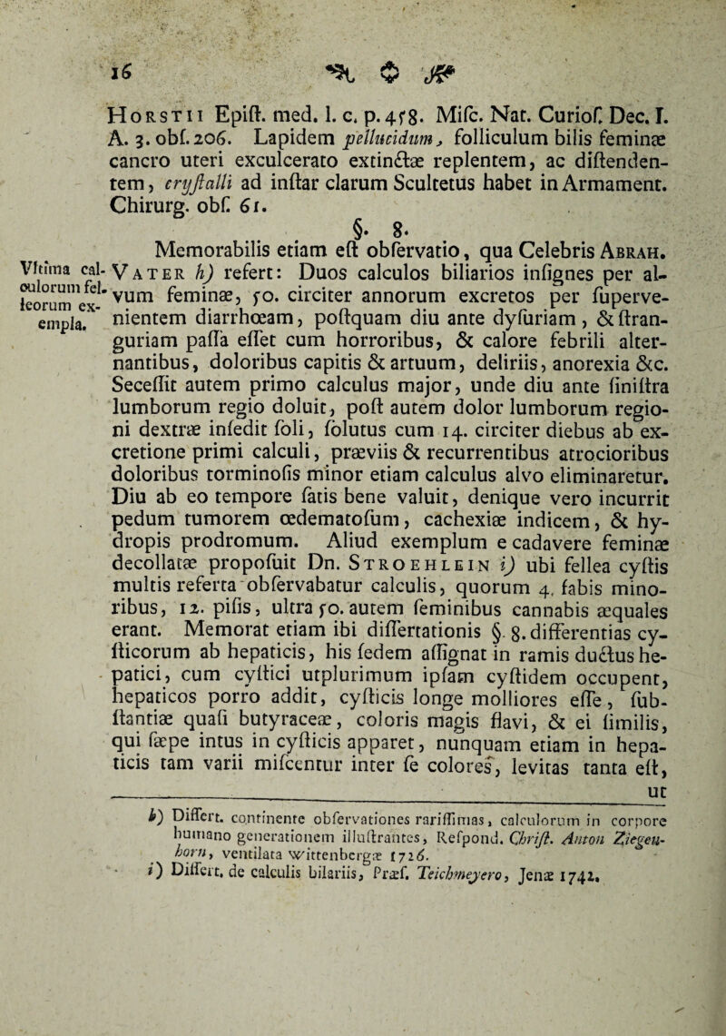 Horsti-i Epift. med. 1. c, p.4f8. Mifc. Nat. CurioC Dec. I. A. 3. obf.206. Lapidem pellucidum, folliculum bilis feminae cancro uteri exculcerato extin£tae replentem, ac diftenden- tem , cryftalli ad inftar clarum Scultetus habet in Armament. Chirurg. obf 61. §• 8» Memorabilis etiam eft obfervatio, qua Celebris Abrah. Vhfma cai. yATER foj refert: Duos calculos biliarios infignes per al¬ biorum1 ex- V11£T1 feminaej fo. circiter annorum excretos per fuperve- empla  nientem diarrhoeam, poftquam diu ante dyfuriam, &ftran- guriam pada elfet cum horroribus, & calore febrili alter¬ nantibus, doloribus capitis & artuum, deliriis, anorexia &c. SecelTit autem primo calculus major, unde diu ante liniltra lumborum regio doluit, poft autem dolor lumborum regio¬ ni dextrae infedit loli, folutus cum 14. circiter diebus ab ex- cretione primi calculi, praeviis & recurrentibus atrocioribus doloribus torminofis minor etiam calculus alvo eliminaretur. Diu ab eo tempore fatis bene valuit, denique vero incurrit pedum tumorem oedematofum, cachexiae indicem, & hy¬ dropis prodromum. Aliud exemplum e cadavere feminae decollatae propofuit Dn. Stroehlein i) ubi fellea cyftis multis referta obfervabatur calculis, quorum 4, fabis mino¬ ribus, 12. pifis, ultra fo. autem feminibus cannabis aequales erant. Memorat etiam ibi diflertationis § 8. differentias cy- Hicorum ab hepaticis, his fedem affignat in ramis du&ushe- - patici, cum cyltici utplurimum ipfam cyftidem occupent, hepaticos porro addit, cyfticis longe molliores efle, fub- Itantiae quafi butyraceae, coloris magis flavi, & ei limilis, qui faepe intus in cyfticis apparet, nunquam etiam in hepa¬ ticis tam varii mifcenrur inter fe colores, levitas tanta eft, _______ut b) Differt, continente obfervationes rariffimas, calculorum in corpore humano generationem illuftrantes, Refpond. Qhrifl. Anton Ziegeit- horn, ventilata wittenbcrgfe 172^. 0 Differt, de calculis bilariis, Praff. Teichmeyero, Jenae 1742*