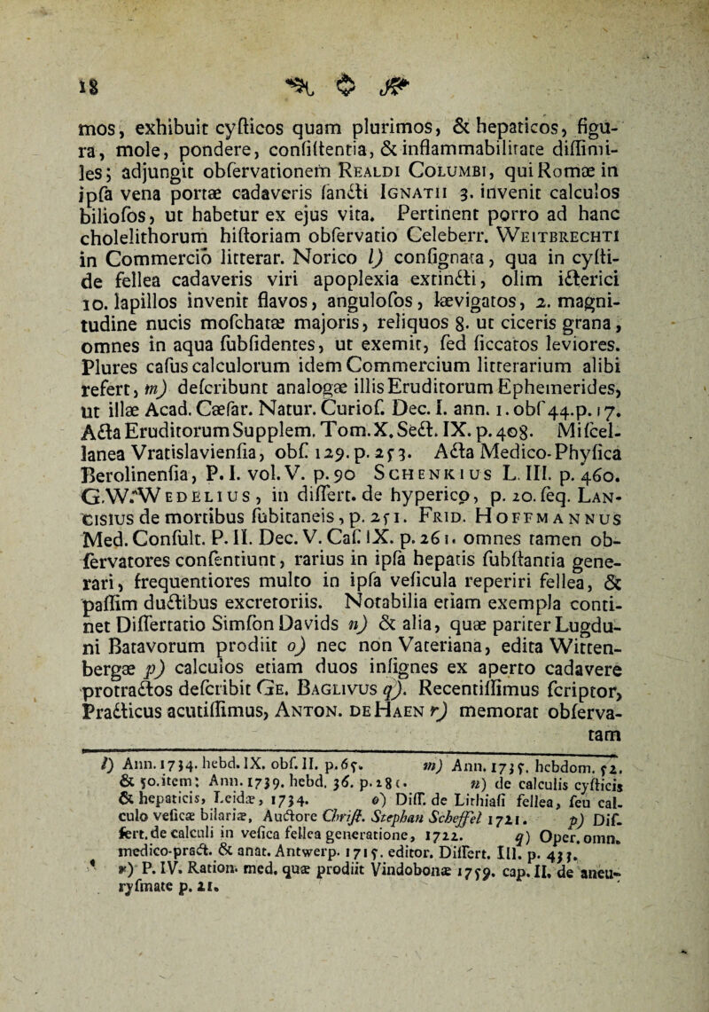 mos, exhibuit cyfticos quam plurimos, & hepaticos, figu¬ ra, mole, pondere, confidentia, &inflammabilirare diflimi- les; adjungit obfervationem Realdi Columbi, qui Romae in ipfa vena portae cadaveris fandti Ignatii 3. invenit calculos biliofos , ut habetur ex ejus vita* Pertinent porro ad hanc cholelithorum hiftoriam obfervatio Celeberr. Weitbrechti in Commercio litterar. Norico l) confignata, qua in cyfli- de fellea cadaveris viri apoplexia extin&i, olim ifterici 10. lapillos invenit flavos, angulofos, Levigatos, 2. magni¬ tudine nucis mofchatae majoris, reliquos 8- ut ciceris grana, omnes in aqua (ubfidentes, ut exemit, fed ficcatos leviores. Plures cafus calculorum idem Commercium litterarium alibi refert, tn) defcribunt analogae illis Eruditorum Ephemerides, Ut illae Acad. Caefar. Natur. Curiof. Dec. I. ann. 1. obf 44.P. 17. Afla Eruditorum Supplem, Tom.X, Se&. IX. p. 408. Mifcel- lanea Vratislavienfia, obf i29.p. 2^3. A£ta Medico-Phyfica Berolinenfia, P. I. vol.V. p.90 Schenkius L. III. p. 460. GAV.AVedelius , in diflert.de hyperico, p. 20. feq. Lan- cisius de mortibus fhbitaneis, p. 2fi. Frid. Hoffmannus Med. Confult. P. II. Dec. V. CaC IX. p. 261. omnes tamen ob- fervatores confentiunt, rarius in ipfa hepatis fubflantia gene¬ rari, frequentiores multo in ipfa veficula reperiri fellea, & paflim duftibus excretoriis. Notabilia etiam exempla conti¬ net Diflertatio Simfon Da vids n) & alia, quae pariter Lugdu¬ ni Batavorum prodiit 0) nec non Vateriana, edita Witten- bergae p) calculos etiam duos infignes ex aperto cadavere protra&os delcribit Ge. Baglivus q)> Recentiflimus fcriptor, Pradlicus acutifllmus, Anton. deHaen r) memorat obferva- tam « l) Ann. 1754* hebd. IX, obf. II. p.6f„ m) Ann. 17; hcbdom. f 2, & 50.item: Ann. 1739. hebd, 36. p.i8c. #) de calculis cyfticis & hepaticis, Leidar, 1734. <?) DidT.de Lirhiafi fellea, feu cal¬ culo velicae bilariae, Auctore Chrifi. Stephan Scheffel 1721. p) Dif¬ fert. de calculi in vefica fellea generatione, 1722^ q) Oper. omn. medico-pra^t. & anat. Antwerp. 1715-- editor. Differt. III. p. 43 3. *■) P. IV. Ration. med. qua prodiit Vindobonae 17^9. cap. II, de aneti» ryfmate p. 21.