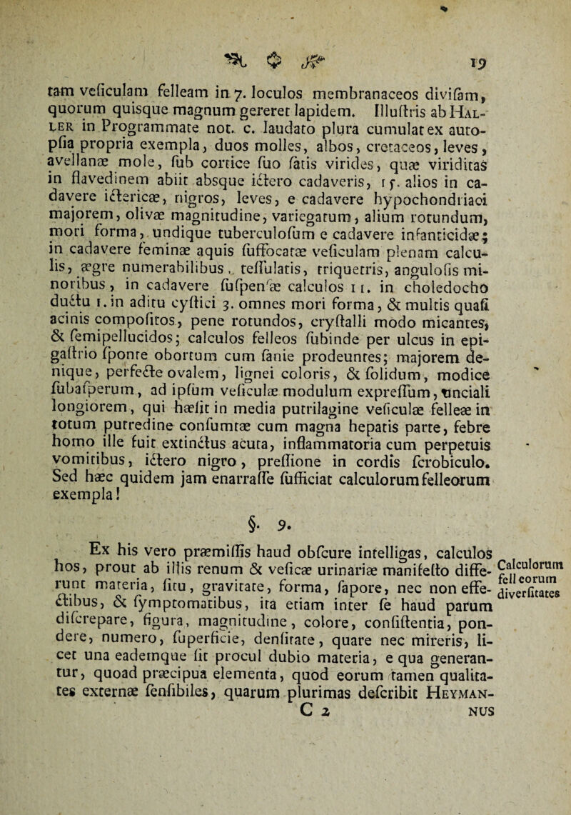 15> «t $ ^ tam veficulam felleam in 7. loculos membranaceos divifam, quorum quisque magnum gereret lapidem. Illuflris ab Hal- ler in Programmate not. c. laudato plura cumulat ex auto- pfia propria exempla, duos molles, albos, cretaceos, leves, avellana? mole, fub cortice fuo fatis virides, quae viriditas in flavedinem abiit absque ictero cadaveris, r f. alios in ca¬ davere ictericae, nigros, leves, e cadavere hypochondriaci majorem, olivae magnitudine, variegatum, alium rotundum, mori forma, undique tuberculofum e cadavere infanticidae; in cadavere feminae aquis fuffocarae veficulam plenam calcu¬ lis, a5gre numerabilibus , teflulatis, triquetris, angulofis mi¬ noribus , in cadavere fufpen se calculos 11, in choledocho dudtu f.in aditu eyftici 3. omnes mori forma, & multis quaft acinis compofiros, pene rotundos, cryftalli modo micantes, & femipellucidos; calculos felleos fubinde per ulcus in epi- gafirio fponre obortum cum fanie prodeuntes; majorem de¬ nique, perfedte ovalem, lignei coloris, & folidum , modice fubatperum, ad ipfum vdiculae modulum expreffum, rmciali longiorem , qui haefit in media putrilagine veficulae felleae in totum putredine confumtae cum magna hepatis parte, febre homo ille fuit extinctus acuta, inflammatoria cum perpetuis vomitibus, idtero nigro, preffione in cordis fcrobiculo. Sed haec quidem jam enarrafle fufficiat calculorum felleorum exempla! §• 9. Ex his vero praemiflis haud obfcure intelligas, calculos hos, prout ab illis renum & vefieae urinariae manifefto diffe¬ runt materia, ficu, gravitate, forma, fapore, nec non effe- ftibus, & lymptomatibus, ita etiam inter fe haud parum difcrepare, figura, magnitudine, colore, confidentia, pon¬ dere, numero, fuperficie, denfirate, quare nec mireris, li¬ cet una eademque fit procul dubio materia, equa generan¬ tur, quoad praecipua elementa, quod eorum tamerTqualita- tes externae fenfibiles, quarum plurimas defcribic Heyman- C Z NUS Calculorum felleorum diverfitates