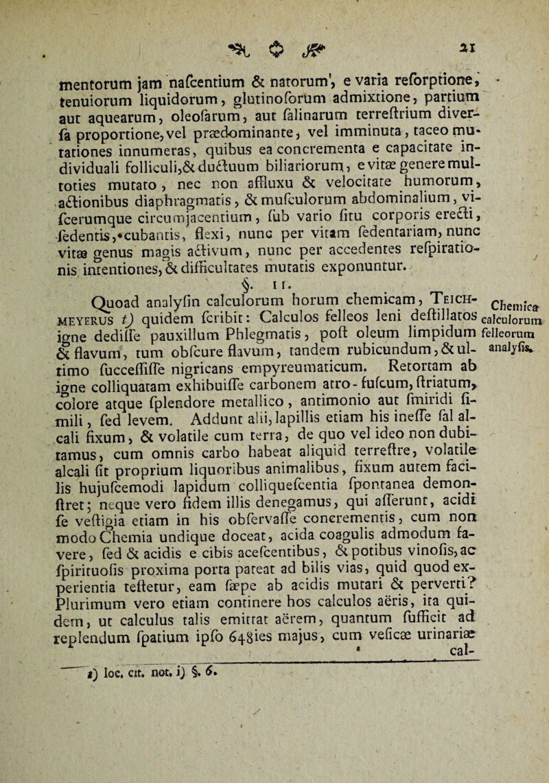 mentorum jam nafcentium & natorum, e varia reforptione, * tenuiorum liquidorum, glutinoforum admixtione, partium aut aquearum, oleofarum, aut falinarum terreftrium diver- fa proportione, vel praedominante, vel imminuta , taceo mu¬ tationes innumeras, quibus ea concrementa e capacitate in- di viduali folliculi,Scduduum biliariorum, e vitas genere mut- toties mutato, nec non affiuxu velocitate humorum , a£tionibus diaphragmatis, & mufculorum abdominalium, vi- fcerumque circumjacentium, fub vario fitu corporis erecti, Jedentis,*cubantis, flexi, nunc per vitam fedentariam, nunc vitae genus magis adlivum, nunc per accedentes refpiratio- nis intentiones, & difficultates mutatis exponuntur. ii. Quoad analyfin calculorum horum chemicam, Teich- chemk{t meyerus tj quidem fcribit c Calculos felleos leni deflillatos ea]cujorum igne dedilfe pauxillum Phlegmatis, poft oleum limpidum felleorum & flavum, tum obfcure flavum, tandem rubicundum,&ul- anaJyfis. rimo fucceflifle nigricans empyreumaticum. Retortam ab iane colliquatam exhibuifle carbonem atro-fufcum, ftriatum* colore atque fplendore metallico, antimonio aut fmiridi fi- mili, fed levem. Addunt alii, lapillis etiam his inefle fal al- cali fixum, & volatile cum terra, de quo vel ideo non dubi¬ tamus, cum omnis carbo habeat aliquid terreftre, volatile alcali fit proprium liquoribus animalibus, fixum autem faci¬ lis hujufcemodi lapidum colliquefcentia fpontanea demon- ftret; neque vero fidem illis denegamus, qui afferunt, acidi fe veftigia etiam in his obfervafle concrementis, cum non modo Chemia undique doceat, acida coagulis admodum fa¬ vere, fed & acidis e cibis acefcentibus, & potibus vinofis, ac fpirituofis proxima porta pateat ad bilis vias, quid quod ex¬ perientia teftetur, eam faepe ab acidis mutari & perverti? Plurimum vero etiam continere hos calculos aeris, ita qui¬ dem, ut calculus talis emittat aerem, quantum fufficit ad replendum fpatium ipfo 648ies majus, cum veficae urinariae