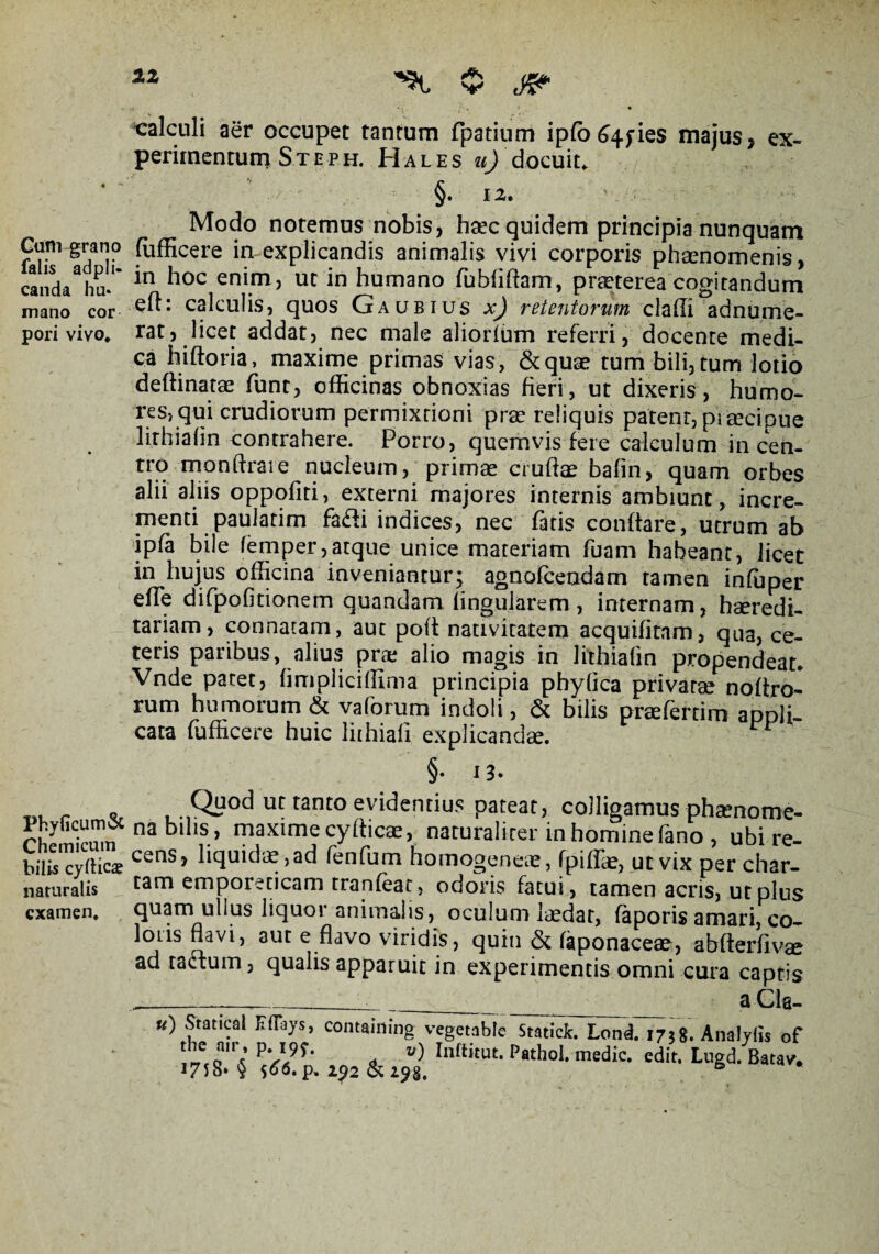 12 ^ 0 J&* calculi aer occupet tantum fpatium ipfo^Afies maius» ex¬ perimentum Steph. Hales «J docuit. ’ §. 12. Modo notemus nobis, haec quidem principia nunquam Gum gran° fufficere imexplicandis animalis vivi corporis phaenomenis, cand/hu* *n ^oc eni.m3 uc in humano fubddam, praeterea cogitandum mano cor e^: calculis, quos Ga ubius x) retentorum cladi adnume- pori vivo* rat, licet addat, nec male aliorfum referri, docente medi¬ ca hiftoria, maxime primas vias, &quae tum bili,tum lotio deftinatae funt, officinas obnoxias fieri, ut dixeris, humo¬ res, qui crudiorum permixtioni prae reliquis patent, praecipue lirhiadn contrahere. Porro, quemvis fere calculum in cen- tto mondrare nucleum, primae crudae badn, quam orbes alii aliis oppodti, externi majores internis ambiunt, incre¬ menti paulatim fafti indices, nec fatis condare, utrum ab ipfa bile femper,atque unice materiam fuam habeant, licet in hujus officina inveniantur; agnofcendam tamen infuper ede difpofitionem quandam lingularem , internam, hseredi- tariam, connatam, aut pod nativitatem acquifitam, qua, ce¬ teris paribus, alius prae alio magis in lithiafm propendeat. Vnde patet, dmpliciffima principia phylica privatae nodro- rum humorum & vaforum indoli, & bilis praefertim appli¬ cata fufficere huic lithiafi explicandae. §. 13. p o . .1Qi?od ut tanto evidentius pateat, colligamus phaenome- r iZ nablIlS’ maxime cydicae, naturaliter in homine fano , ubi re- bilis cytticae Cctis> liquidae, ad fenfum homogeneie, fpiffae, ut vix per char- naturalis tam emporeticam tranfeat, odoris fatui, tamen acris, ut plus examen, quam ullus liquor animalis, oculum laedar, faporis amari, co- SaV*’ 3UC e.davo v^r|dis, quin & faponaceae, abderdvae ad tactum, qualis apparuit in experimentis omni cura captis _____ _ a Cla- u) Statical E%s, containing vegetable Statick. Lond. 1738. Analylis of P's\9S- * v) hiftkut. Pathol. medie, edit. Lugd. Batav. 175S* <5 $66. p. 2g2 & 2^8.