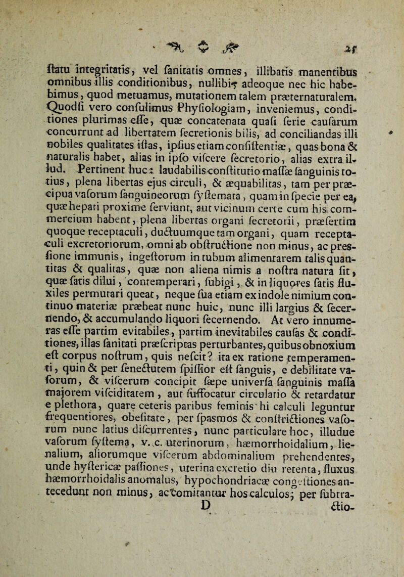 flatu integritatis , vel fanitatis omnes, illibatis manentibus omnibus illis conditionibus, nullibi-r adeoque nec hic habe¬ bimus 3 quod metuamus, mutationem talem praeternaturalem. Quodfi vero confulimus Phyfiologiam, inveniemus, condi¬ tiones plurimas efle, quae concatenata quali (erie caufarum concurrunt ad libertatem fecretionis bilis, ad conciliandas illi nobiles qualitates illas, ipliusetiamconfilientiae, quasbona& naturalis habet, alias in ipfo vifcere fecretorio, alias extra il¬ lud. Pertinent hucz laudabilisconftitutiomattae (anguinis to¬ tius, plena libertas ejus circuli, & aequabilitas, tam per prae¬ cipua vaforum (anguineorum (yftemata , quaminfpecie per ea| quae hepati proxime ferviunr, aut vicinum certe cum his com¬ mercium habent, plena libertas organi (ecretorii, praefertira quoque receptaculi, dufluumque tam organi, quam recepta¬ culi excretoriorum, omni ab obftrudHone non minus, acpres- fione immunis, ingeftorum in tubum alimentarem talis quan¬ titas & qualitas, quae non aliena nimis a noftra natura fit, quae fatis dilui /contemperari, fubigi, & in liquores fatis flu¬ xiles permutari queat, neque fiia etiam ex indole nimium con¬ tinuo materiae praebeat nunc huic, nunc illi largius & fecer- nendo, & accumulando liquori (ecernendo. At vero innume¬ ras efle partim evitabiles, parrim inevitabiles caufas & condi¬ tiones, illas fanitati praefcriptas perturbantes, quibus obnoxium eft corpus noftrum, quis nefcit? ita ex ratione temperamen¬ ti, quin & per fenedtutem fpittior elt (anguis, e debilitate va¬ forum, & vifcerum concipit (kpe univerfa (anguinis matta majorem vifciditatem , aut (uffocatur circulario St retardatur e plethora, quare ceteris paribus feminis'hi calculi leguntur frequentiores, obehrate, per fpasmos & condriftiones vafo¬ rum nunc latius di(currentes, nunc particulare hoc, illudue vaforum fyttema, v. c. uterinorum, haemorrhoidaliurn, lie¬ nalium, aliorumque vifcerum abdominalium prehendentes, unde hyftericae pafliones, uterina excretio diu retenta, fluxus haemorrhoidalis anomalus, hypochondriacae congeitiones an¬ tecedunt non minus, actomkantur hoscalculosf per fubtra- D aio-