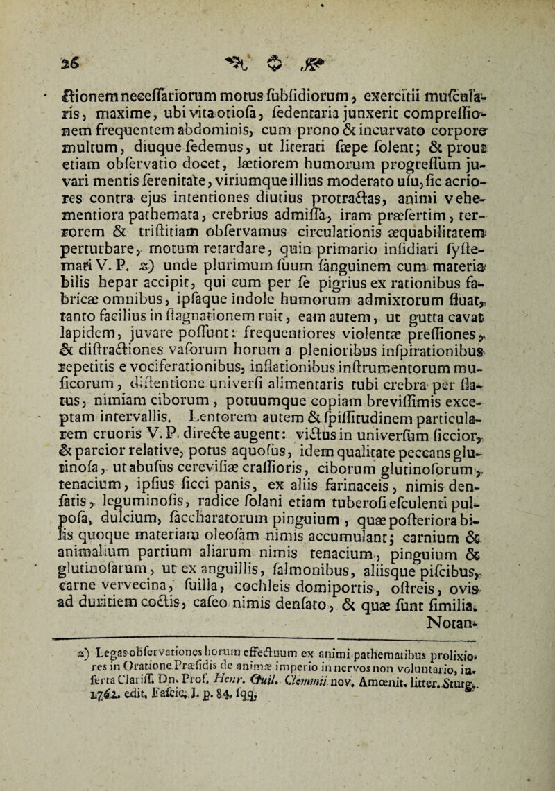 »6 0 * Itionem neGefFariorum motus fublidiorum, exercitii tnufcoFa- ris, maxime, ubi vita.otiofa, fedentaria junxerit compreflicr- uem frequentem abdominis, cum prono & incurvato corpore' inultum, diuque fedemus, ut literati faepe fblent; & prout etiam obfervatio docet, laetiorem humorum progreffum ju¬ vari mentis ferenitate , viriumque illius moderato ufu, fic acrio¬ res contra ejus intentiones diutius protradlas, animi vehe- mentiora pathemata, crebrius admilla, iram praefertim, ter¬ rorem & triftitiam obfervamus circulationis aequabilitatem? perturbare, motum retardare, quin primario infidiari fyfte- maei V. P* z) unde plurimum fuum fanguinem cum materia? bilis hepar accipit, qui cum per fe pigrius ex rationibus fa¬ bricae omnibus, ipfaque indole humorum admixtorum fluat* tanto facilius in flagnationem ruit, eam autem, uc gutta cavat lapidem, juvare poffunr: frequentiores violentae preffiones* & diflracliones vaforum horum a plenioribus infpirationibu$ repetitis e vociferationibus, inflationibus inftrumentorum mu¬ lleorum , diftenfione. univerfi alimentaris tubi crebra per fla¬ tus, nimiam ciborum , potuumque copiam brevillimis exce¬ ptam intervallis* Lentorem autem & fpiflitudinem particula¬ rem cruoris V.P* direfte augent: vi£tusin univerfum Accior* & parcior relative, potus aquofus, idem qualitate peccans glu- tinofa, utabufus cereviliae crallioris, ciborum glutinoforum * tenacium, ipfius ficci panis, ex aliis farinaceis, nimis den- fatis, leguminofis, radice folani etiam tuberofiefculentipul- pofa, dulcium, facchararorum pinguium , quse pofteriora bi¬ lis quoque materiam oleofam nimis accumulant; carnium & animalium partium aliarum nimis tenacium, pinguium & glutinofarum, ut ex anguillis, falmonibus, aliisque pifeibus* carne vervecina, fuilla, cochleis domiportis, oftreis, ovis sd duritiem codis , cafeo nimis denfato , <St quae fimt fimiliai Notam z) Legasobfervationes horum effeftuum ex animipathematibus prolixio* res in Oratione Praedis de anima? imperio innervosnon voluntario, ia. ferta Clarifn Dn. Proh Hejir. Cfuil. QUmmii nov, Amcenit, litter. Stutg, Vjfa» edit. Fafcic., J. p. M* ®