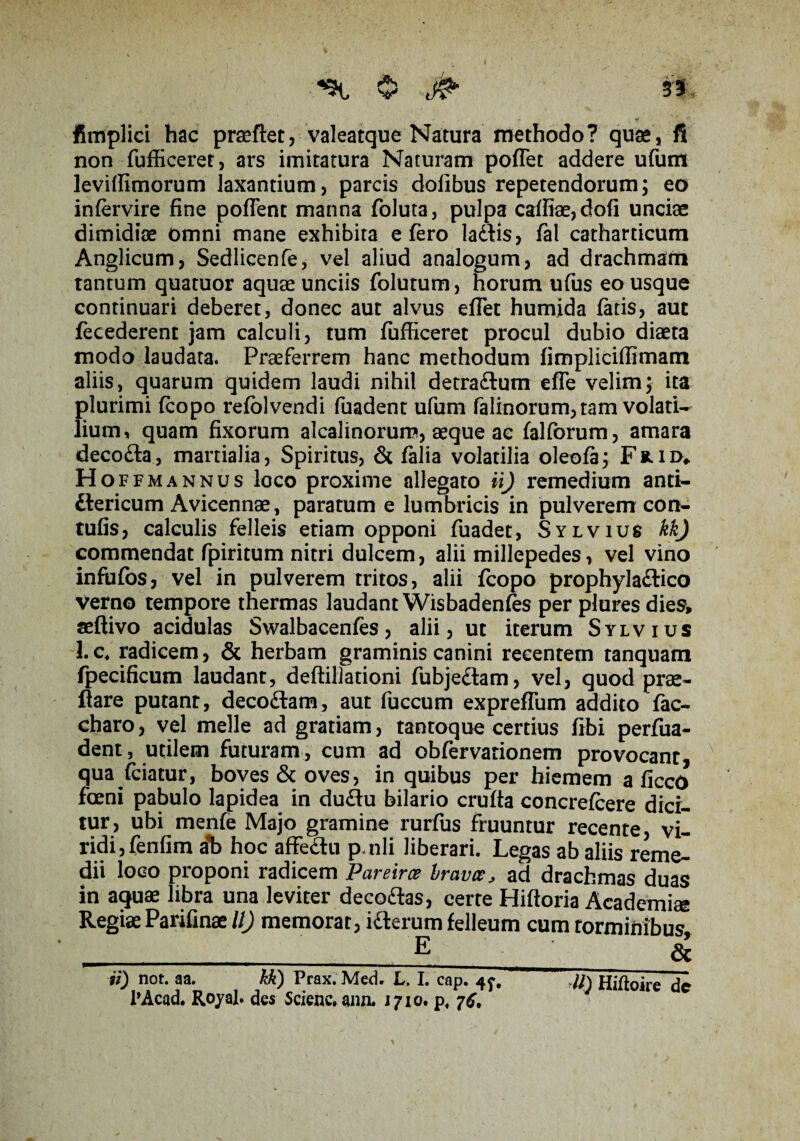 t $ jfa 3'5, fimplici hac praeftet, valeatque Natura methodo? quae, fi non fufficeret, ars imitatura Naturam poflet addere ufum levilfimorum laxantium, parcis dofibus repetendorum; eo infervire fine poflent manna foluta, pulpa catfiae,dofi unciae dimidiae omni mane exhibita e fero ladis, fal catharticum Anglicum, Sedlicenfe, vel aliud analogum, ad drachmam tantum quatuor aquae unciis folutum, horum ufus eo usque continuari deberet, donec aut alvus eflet humida fatis, aut fecederent jam calculi, tum fufficeret procul dubio diaeta modo laudata. Praeferrem hanc methodum fimpliciffimam aliis, quarum quidem laudi nihil detradum efle velim; ita plurimi (copo refolvendi fuadent ufum falinorum,tam volati¬ lium, quam fixorum alcalinorum, aeque ac falforum, amara decoda, martialia, Spiritus, & falia volatilia oleofa; Filio» H offmannus loco proxime allegato ii) remedium anti- dericum Avicennae, paratum e lumbricis in pulverem con- tufis, calculis felleis etiam opponi fuadet, Sylvius kk) commendat fpiritum nitri dulcem, alii millepedes, vel vino infufos, vel in pulverem tritos, alii fcopo prophyladico Verno tempore thermas laudant Wisbadenfes per plures dies, seftivo acidulas Swalbacenfes, alii, ut iterum Sylvius I.c4 radicem, & herbam graminis canini recentem tanquam fpecificum laudant, deftillationi fubjedam, vel, quod prae- flare putant, decodam, aut fuccum expreflum addito fac- charo, vel meile ad gratiam, tantoque certius fibi perfua- dent, utilem futuram, cum ad obfervationem provocant, qua friatur, boves & oves, in quibus per hiemem a ficcO fceni pabulo lapidea in dudu bilario crufta concrefcere dici¬ tur, ubi menfe Majo gramine rurfus fruuntur recente, vi¬ ridi, fenfim a*b hoc affedu p-nli liberari. Legas ab aliis reme¬ dii loco proponi radicem Pareirce hravce, ad drachmas duas in aquae libra una leviter decedas, certe Hiftoria Academiae Regiae Parifinae U) memorat, iderum felleum cum torminibus. __ E & it) not. aa. kk) Prax. Med. L, I. cap. 4^. 7/j Hiftoire de l’Acad. Royal. des Sciene. ann. J710. p4 76,