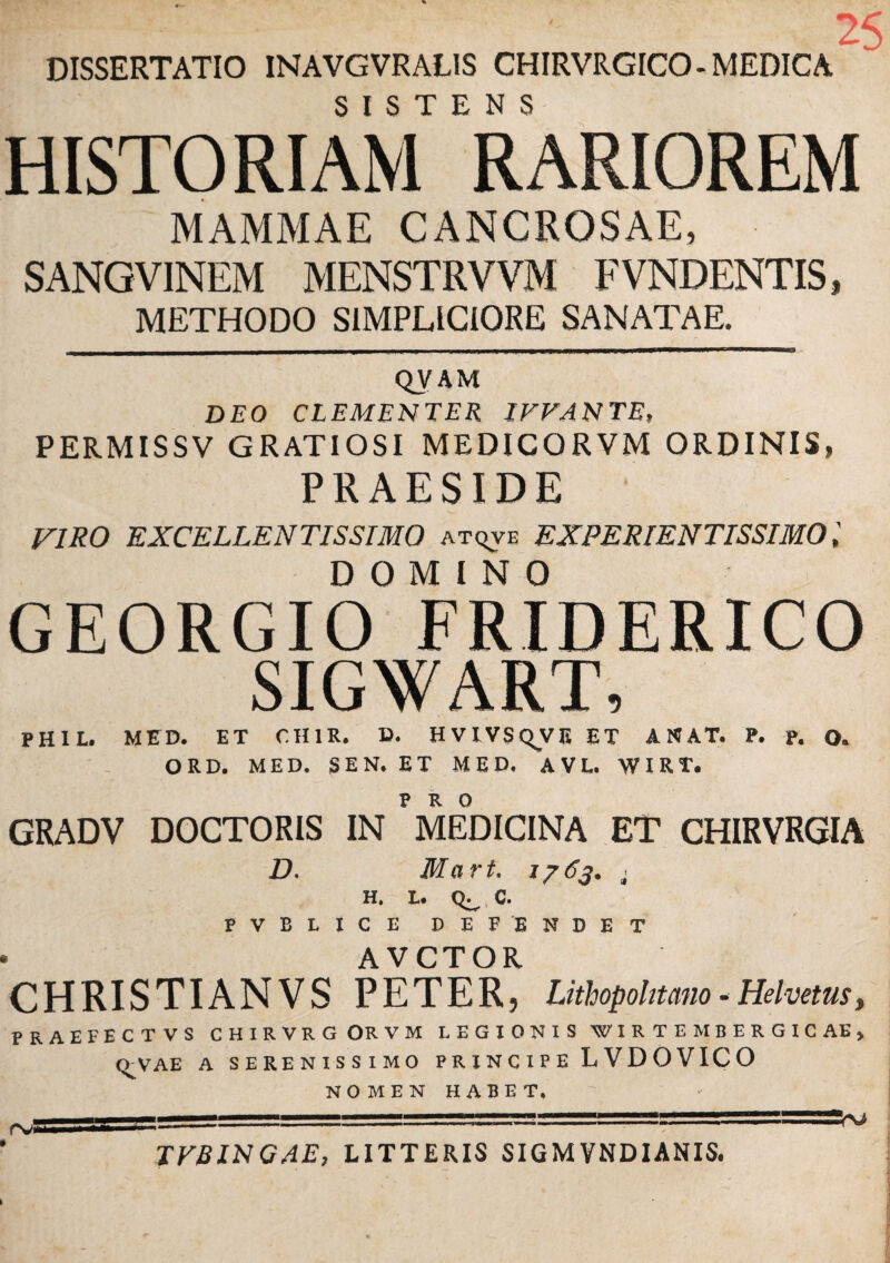 : ' 25 DISSERTATIO INAVGVRALIS CHIRVRGICO- MEDICA HISTORIAM RARIOREM MAMMAE CANCROSAE, SANGVINEM MENSTRVVM FVNDENTIS, METHODO SIMPLICIORE SANATAE. QVAM DEO CLEMENTER IVVANTE, PERMISSV GRATIOSI MEDICORVM ORDINIS, PRAESIDE VIRO EXCELLENTISSIMO atqve EXPERIENTISSIMO, DOMINO GEORGIO FRIDERICO SIGWART, PHIL. MED. ET CH1K. D. HVIVSQVE ET A N AT. P. p. O. ORD. MED. SEN. ET MED. AVL. WIRT. GRADV DOCTORIS IN MEDICINA ET CHIRVRGIA D. Mart. 1763. < H. L. C. PVBLICE DEPENDET • AVCTOR CHRISTIANVS PETER, Lithopohtano - HelvetuSy PRAEFECTVS CHIRVRGORVM LEGIONIS WIRTEMBERGICAE» <^VAE A SERENISSIMO P R I N C I P E L V D O V IC O NOMEN HABET, TFBINGAE, LITTERIS SIGM VNDIANIS. '■rJ