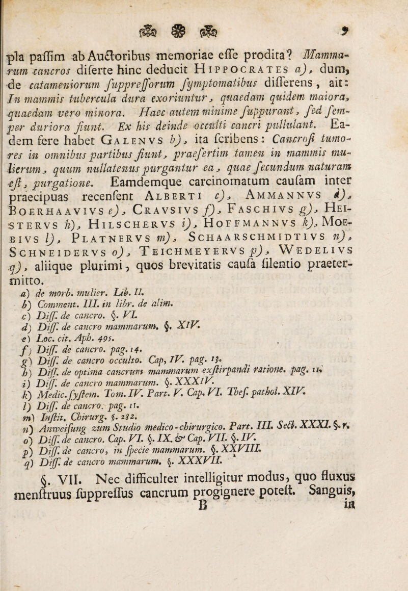 0 pia paffim abAu£loribus memoriae effe prodita? Mamma¬ rum cancros diferte hinc deducit Hippocrates a), dum, •de catameniorum fupprejjorum fymptomatibus differens , ait: In mammis tubercula dura exoriuntur, quaedam quidem maiora» quaedam vero minora. Haec autem minime fuppurant, fed fem« per duriora jiunt. Ex his deinde occulti cancri pullulant. Ea¬ dem fere habet Galenvs b), ita fcribens: Cancrofi tumo¬ res in omnibus partibus jiunt, praefertim tamen in mammis mu- Herum j quum nullatenus purgantur ea, quae fecundum naturam ejlj purgatione. Eamdemque carcinomatum caufam inter praecipuas recenfent Alberti c), Ammannvs Boerhaavivs Cravsivs f)> Faschivs g)> Hei- stervs ii), Hilschervs i), Hoffmannvs k), Moe- bivs l) > Platnervs m) j Schaarschmidtivs n), SCHNEIDERVS o) , T EICHMEYERV S p) * W EDELI VS q), aliique plurimi, quos brevitatis caufa filentio praeter¬ mitto. a) de morb. mulier. Lib. IU b') Comment. III. in libr. de alim. c) Dijj. de cancro. §. VL d) Dijj' de cancro mammarum. §, XlV. e) Loc. cit. Aph. 49s. f ) Dijj. de cancro, pag. 14. g') Dijj. de cancro occulto. Cap, IV pag' Jh A) DiJL de optima cancrum mammarum exjlirpandi ratione, pag. u-. i) Dijf. de cancro mammarum. §. XXXlV. E) Medie, jyjlem. Fom.IV. Part. V. Cap. VI. Thef. pathol.XIV. l) Dijj. de cancro. pag. n. m) Injlit. Chirurg. §. 282. vwz -c n') Anweifung zum Studio medico- chirurgico. Pan. III. oech o) Dijj. de cancro. Cap. VI. IX. & Cap. VII. §. IV. p) Dtjj.de cancro, in jpecie mammarum. §.XXVIIL q) Dijj. de cancro matrimarum. §. XXXVII. §. VII. Nec difficulter intelligitur modus, quo fluxus menitruus fuppreflus cancrum progignere poteft. Sanguis, r B ia