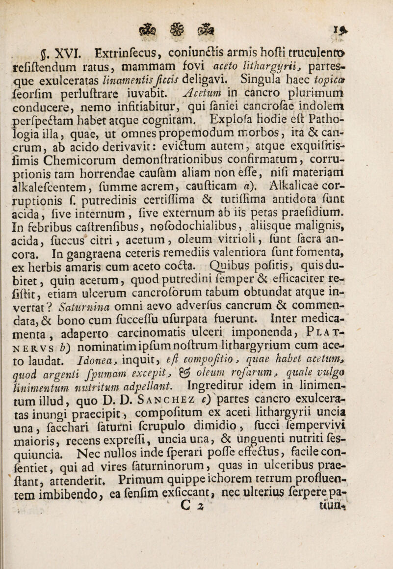 refiftendum ratus, mammam fovi aceto lithargyrii, partes¬ que exulceratas linamentisJlccis deligavi. Singula haec topicae feorfim perlultrare iuvabit. Aeetam in cancro plurimum conducere, nemo infitiabitur, qui faniei cancrofae indolem perfpedam habet atque cognitam. Explofa hodie eft Patho- logiailla, quae, ut omnespropemodum morbos, ita & can¬ crum, ab acido derivavit: evidum autem, atque exquifitis- fimis Chemicorum demonfirationibus confirmatum, corru¬ ptionis tam horrendae caufam aliam non efle, nifi materiam alkalefeentem, fumme acrem, caufticam a). Alkalicae cor¬ ruptionis fi. putredinis certiflima & tutilfima antidota funt acida, live internum , live externum ab iis petas praefidium. In febribus caltrenfibus, nofodochialibus, aliisque malignis, acida, fuccus citri, acetum, oleum vitrioli, funt facra an¬ cora. In gangraena ceteris remediis valentiora funt fomenta, ex herbis amaris cum aceto coda. Quibus pofitis, quis du¬ bitet , quin acetum, quod putredini femper & efficaciter re- fiftit, etiam ulcerum cancroforum tabum obtundat atque in¬ vertat? Saturnina omni aevo adverfus cancrum & commen¬ data, & bono cum fucceflu ufurpata fuerunt. Inter medica¬ menta , adaperto carcinomatis ulceri imponenda, Plat- nervs b) nominarim ipfum noftrum lithargyrium cum ace¬ to laudat. Idonea, inquit, eft cornpojitio, quae habet acetum, quod argenti fpumam excepit, 0> oleum rofarum, quale vulgo linimentum nutritum adpellant. Ingreditur idem in linimen¬ tum illud, quo D. D. Sanchez c)'partes cancro exulcera¬ tas inungi praecipit, compofitum ex aceti lithargyrii uncia una, facchari faturni fcrupulo dimidio, fucci fempervivi maioris, recens exprefli, uncia una, & unguenti nutriti fes- quiuncia. Nec nullos inde fperari pofle eftedus, facile con- fentiet, qui ad vires faturninorum, quas in ulceribus prae- ftant, attenderit. Primum quippe ichorem tetrum profluen¬ tem imbibendo, ea fenfim exficcant, nec ulterius ferperepa- C 3 duri-