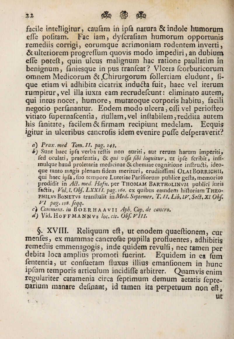 facile intelligitur, caufam in ipfa natura & indole humorum eile pofitam. Fac iam, dyfcrafiam humorum opportunis remediis corrigi, eorumque acrimoniam rodentem inverti, & ulteriorem progreftiim quovis modo impediri, an dubium eile poteft, quin ulcus malignum hac ratione pauilatim in benignum, faniesque in pus tranfeat? Vlcera fcorbuticorum omnem Medicorum & .Chirurgorum follertiam eludunt, fi- que etiam vi adhibita cicatrix indufta fuit, haec vel iterum rumpitur, vel illa iuxta eam recrudefcunt: eliminato autem, qui intus nocet, humore, mutatoque corporis habitu, facili negotio perfanantur. Eodem modo ulcera, offi vel periofleo vitiato fupernafcentia, riuiiam,vel inflabilem,reddita autem his fanitate, facilem & firmam recipiunt medelam. Ecquis igitur in ulceribus cancrofis idem evenire poffe defperaveric? e) Prax. ?ned Tom. II» pag. 243» h) vSunt haec ipfa verba teftis non auriti, aut rerum harum imperiti, led oculati, praefentis, & qui vifa fibi loquitur, ut ipfe fcribit, infi* mulquehaud proletaria medicinae & chemiae cognitione inftru&i, ideo- que tanto magis plenam fidem merituri, eruditifiimi OlaiBoRRICHU, qui haec ipfa,fuo tempore Lutetiae Pariliorum publice gefta, memoriae prodidit in Ad. med. Hafn. per Thomam BartholiNvm publici iuris faftis, Vol. I» ObJ. LXX1I. pag. 160. ex quibus eatnderti hiftoriam Theo- PHIlvs BoNETvs tranftuiit in Med» Septemtr. T. II» Lib» IV, Sed. XI Obf» VI pag. is8, feqq. c) Commem, iu Boerhaavii Aph. Cap, de cancro» d) Vid. H o F F M A N N V s loc» cit» Obf. VIII» §. XVIII. Reliquum eft, ut enodem quaeftionem, cur menfes, ex mammae cancrofae pupilla profluentes, adhibitis remediis emmenagogis, inde quidem revulfi, nec tamen per debita loca amplius promoti fuerint. Equidem in ea fum fententia, ut confuetam fluxus illius emanfionem in hunc ipfum temporis articulum incidifle arbitrer. Quamvis enim regulariter catamenia circa feptimum demum aetatis fepte- oarium manare defuiant, id tamen ita perpetuum non eft, ut