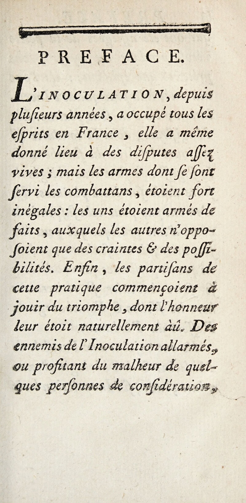 PREFACE. JO/ N OC U LATION^ depuis plufieurs années, a occupé tous les efprits en France 3 elle a même donné lieu à des difputes ajfi^ vives ; mais les armes dont fe font fervi les combattans, ètoient fort inégales : les uns étoient armés de faits y auxquels les autres tioppo- foient que des craintes & des poffi- bilitês. Lnfin, les partifans de cette pratique commençaient à jouir du triomphe 3 dont l'honneuf leur étoit naturellement àû, Des ennemis de £ Inoculation allarmèsy. &u profitant du malheur de quel¬ ques perfonnes de confédérationy