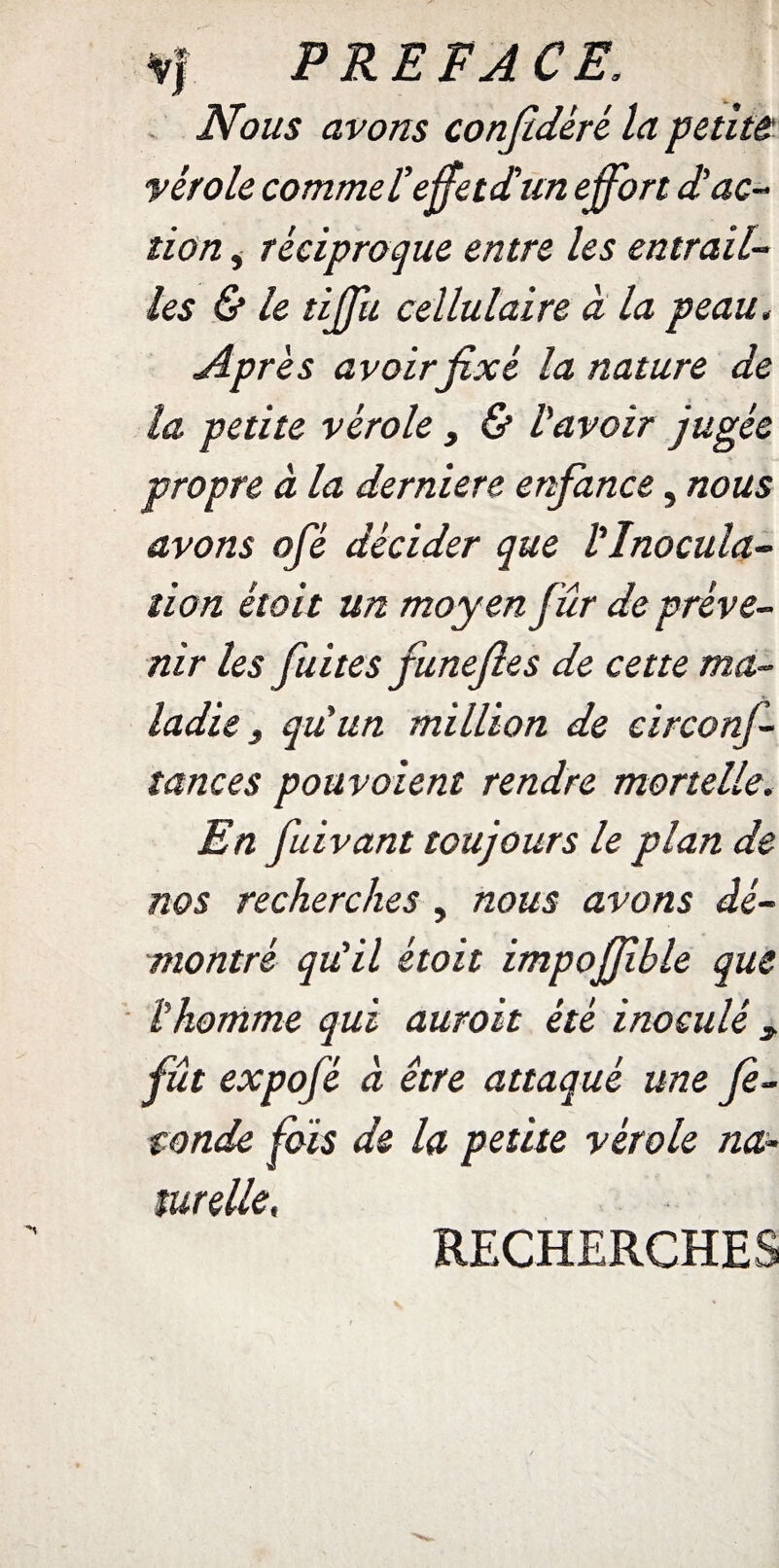 Nous avons confédéré la petite vérole commet effetdun effort d’ac¬ tion , réciproque entre les entrail¬ les & le tiffu cellulaire à la peau, Après avoir fixé la nature de la petite vérole, & lavoir jugée propre à la derniere enfance, nous avons ofé décider que l'Inocula¬ tion était un moyen fûr de préve¬ nir les fuites funefies de cette ma¬ ladie 3 qu'un million de circonf- tances pouvoient rendre mortelle. En fuivant toujours le plan de nos recherches, nous avons dé¬ montré qu'il étoit impoffble que lhomme qui auroit été inoculé * fût expofé à être attaqué une fé¬ conde fois de la petite vérole na¬ turelle. RECHERCHES