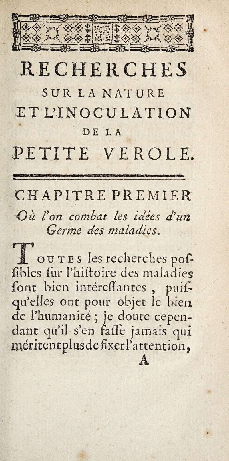 SUR LA NATURE ET L’INOCULATION DE LA PETITE VEROLE. CHAPITRE PREMIER Ou l'on combat les idées d'un Germe des maladies, T ou T e s les recherches pof Jflbles fur l’hiftoire des maladies font bien intéreftantes , puil- qu’elles ont pour objet le bien de l’humanité; je doute cepen¬ dant qu’il s’en fa lie jamais qui méritentplusde fixer l'attention, A
