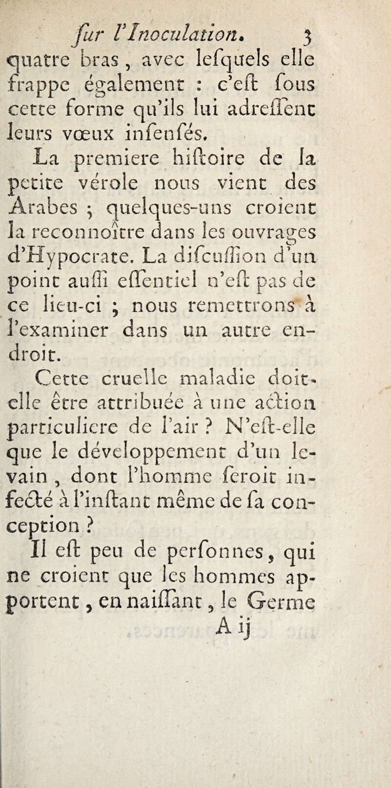quatre bras, avec lefquels elle frappe également : c’eft fous cette forme qu’ils lui adreflenc leurs vœux infenfés, La première hiftoire de Ja petite vérole nous vient des Arabes ^ quelques-uns croient la reconnoïtre dans les ouvrages O d’Hypocrate. La difcuffion d’un point auffi edentiel n’eli pas de ce lieu-ci ; nous remettrons à l’examiner dans un autre en¬ droit. Cette cruelle maladie do ic¬ elle être attribuée à une action particulière de l’air? N’eft-elle que le développement d’un le¬ vain , dont l’homme feroit in¬ fecté àl’inftant même de fa con¬ ception ? Il elt peu de perfonnes, qui ne croient que les hommes ap¬ portent 5 en naillant, le Germe Âij