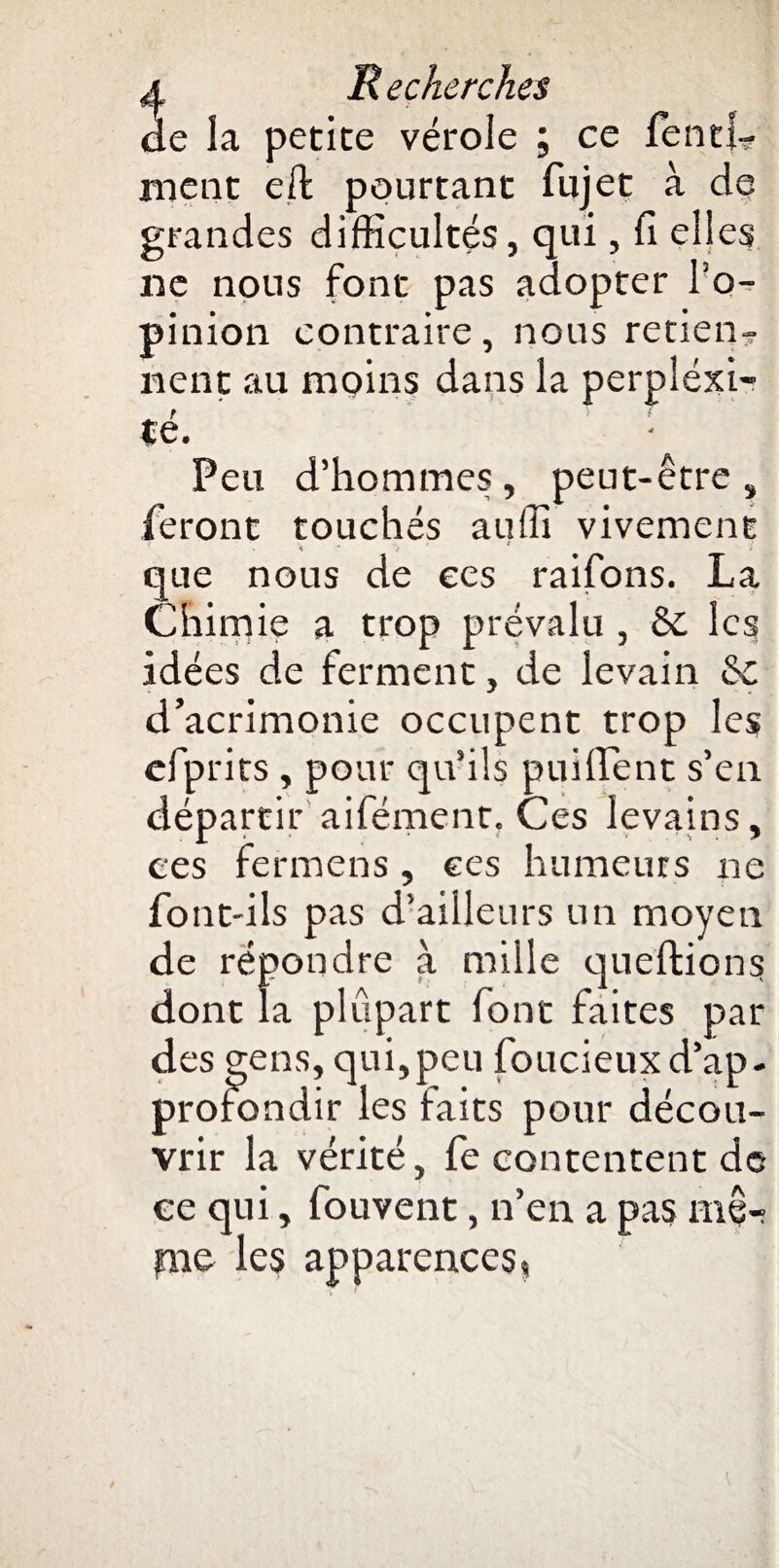 de la petite vérole ; ce fend? nient eft pourtant fujet à de grandes difficultés, qui, fiell es ne nous font pas adopter l'o¬ pinion contraire, nous retiens lient au moins dans la perplexi¬ té. Peu d’hommes, peut-être, feront touchés auffî vivement que nous de ees raifons. La Ciiim ie a trop prévalu , & les idées de ferment, de levain & d’acrimonie occupent trop les cfprits , pour qu’ils puiffent s’en départir aifément. Ces levains, ces ferniens, ees humeurs ne font-ils pas d’ailleurs un moyen de répondre à mille queftions dont la plupart font faites par des gens, qui,peu foucieuxd’ap- prolondir les faits pour décou¬ vrir la vérité, fe contentent de ee qui, fouvent, n’en a pas ffiê- pne les apparences,