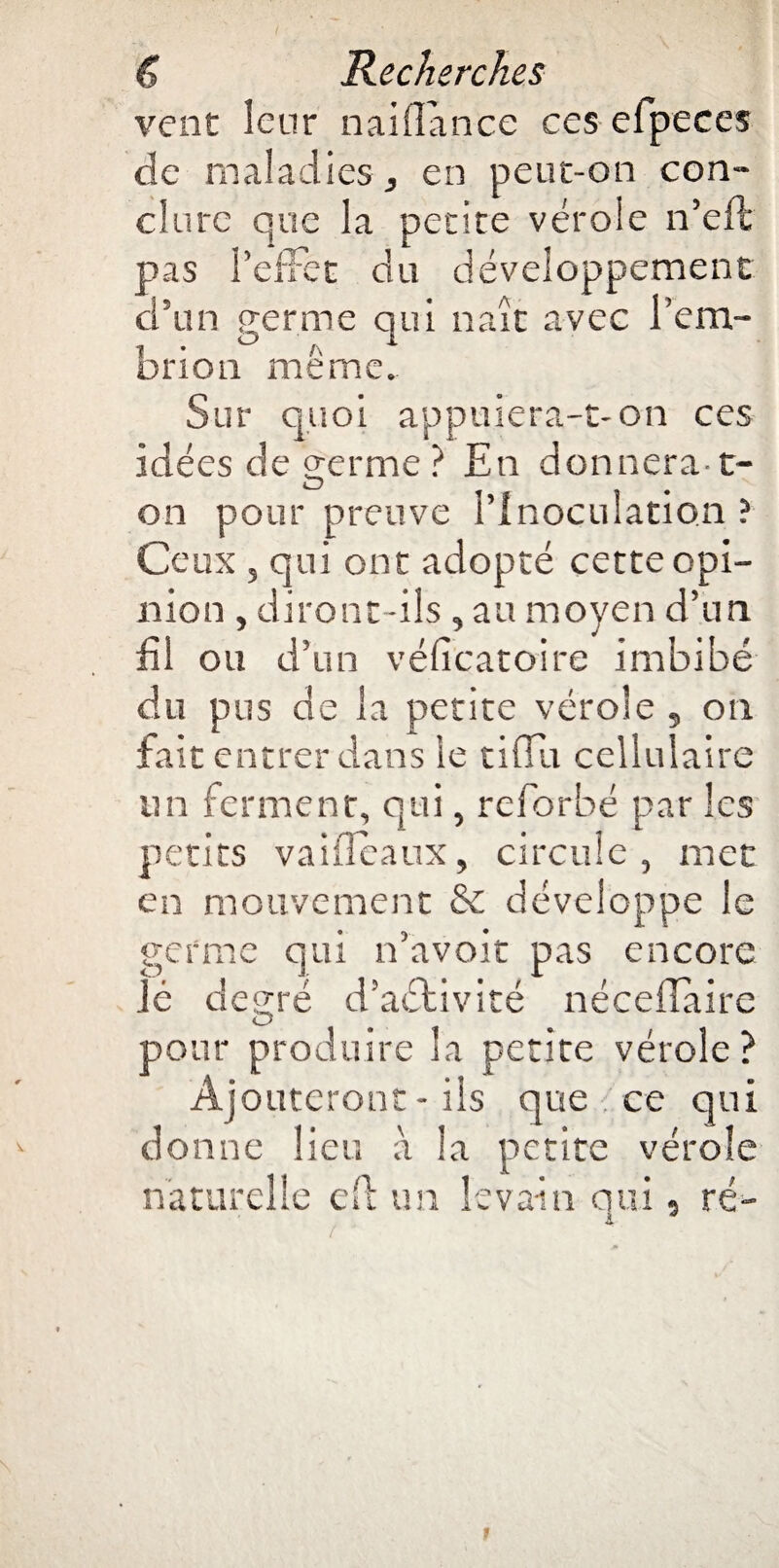 vent leur naiflance ces efpeces de maladies , en peut-on con¬ clure que la petite vérole n’eft pas PefFet du développement d’un fierme qui naît avec l’em- 1 * ° A * bnoti meme. Sur quoi appuiera-t-on ces idées de germe ? En donnera-1- on pour preuve l’Inoculation ? Ceux , qui ont adopté cette opi¬ nion , diront -ils , au moyen d’un fil ou d’un véficatoire imbibé du pus de la petite vérole , on fait entrer dans le tifïu cellulaire un ferment, qui, reforbé par les petits vaifieaux, circule, met en mouvement & développe le germe qui n’avoit pas encore lé degré d’aélivité néceffaire pour produire la petite vérole ? Ajouteront - ils que ce qui donne lieu à la petite vérole naturelle eft un levain qui, ré- i * 1