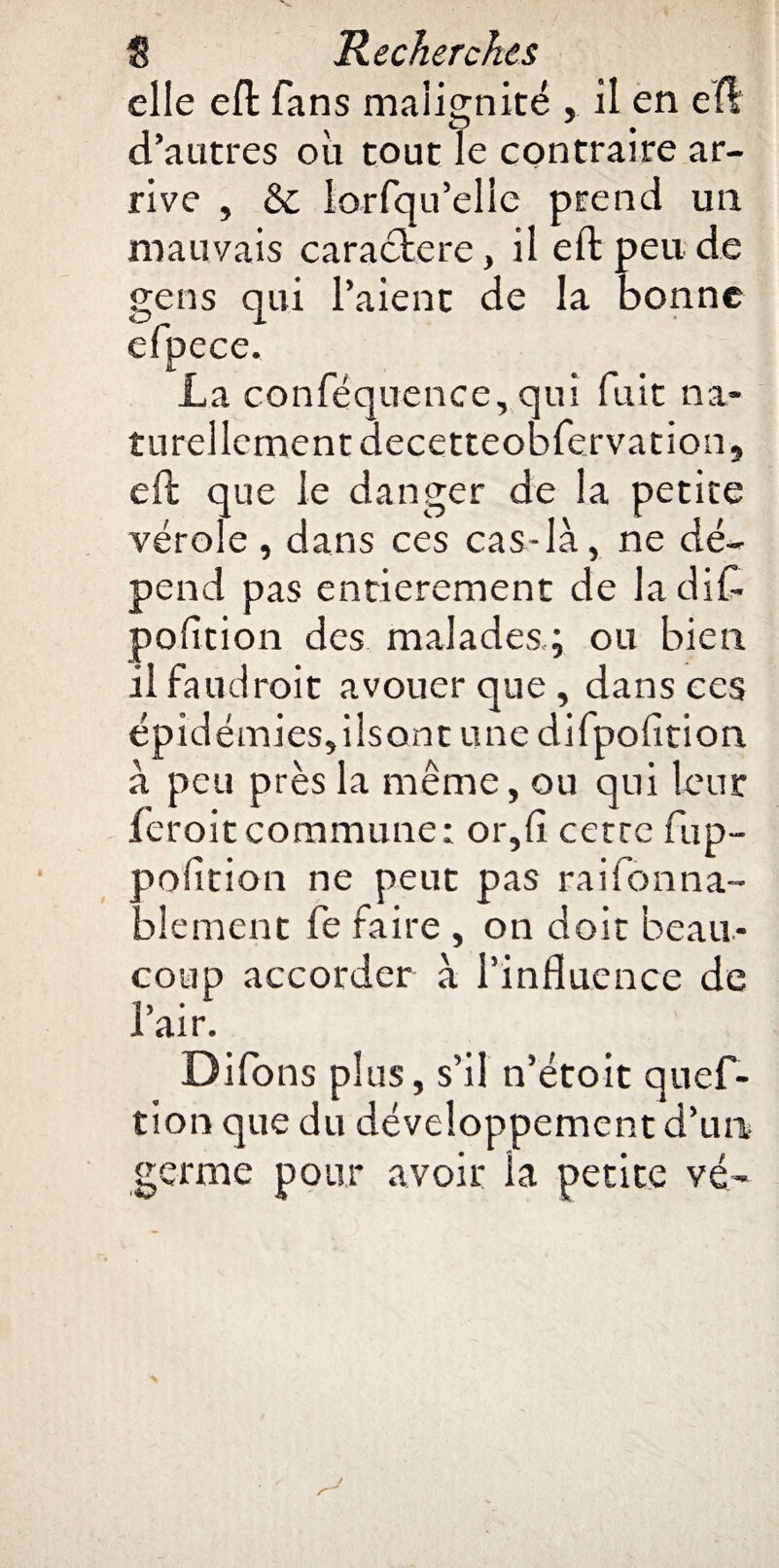 elle eft fans malignité , il en e(l d’autres où tout le contraire ar¬ rive , & lorsqu'elle prend un mauvais caractère, il eft peu de gens qui l’aient de la bonne efpece. La conféquence, qui fuit na¬ turellement decetteobfervations eft que le danger de la petite vérole, dans ces cas-là, ne dé¬ pend pas entièrement de ladifl. pofition des malades; ou bien il faudrait avouer que , dans ees épidémies, ilsont une difpofltion à peu près la même, ou qui leur ferait commune: or,fi cetrc fup- pofltion ne peut pas raifonna- blement fe faire , on doit beau¬ coup accorder à l’influence de 1 > I air. Difons plus, s’il n’étoit quef- tion que du développement d’un germe pour avoir la petite vé-