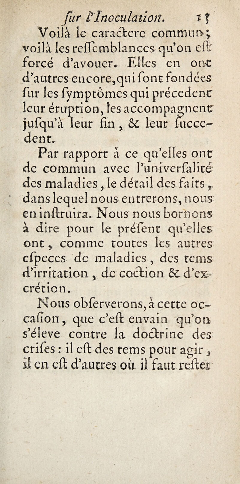 Voilà le caractère commun»; voilà les reflemblances qu’on efb forcé d’avouer. Elles en one d’autres encore,qui font fondées fur les fymptômes qui précèdent leur éruption, les accompagnent jufqu’à leur fin , St leur fucce- dent. Par rapport à ce qu’elles ont de commun avec Puniverfalité des maladies, le détail des faits dans lequel nous entrerons, nous en inftruira. Nous nous bornons à dire pour le préfent qu’elles ont, comme toutes les autres efpeces de maladies , des tems d’irritation , de coclion St d’ex¬ crétion. Nous obferverons,à cette oc~ cafion, que c’eft envain qu’on s’élève contre la doétrine des crifes : il ell des tems pour agir a il en eft d’autres où il faut relier