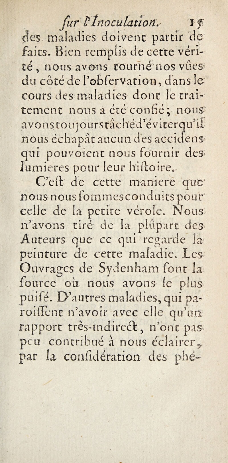 des maladies doivent partir de faits. Bien remplis de cette véri¬ té , nous avons tourné nos vues? du côté de l’obfervation, dans le cours des maladies donc le trai¬ tement nous a été confié; nous' avons toujours tâchéd’évicerqu’il nous échapâc aucun des accidens qui pouvoient nous fournir des lumières pour leur hiftoire. C’eft de cette maniéré que nous no us fo m m esconduits pou r celle de la petite vérole. Nous n’avons tiré de la plupart des Auteurs que ce qui regarde la peinture de certe maladie. Les Ouvrages de Sydenham font la fource ou nous avons le plus puifé. D’autres maladies,qui pa¬ roi de nr n’avoir avec elle qu’un rapport très-tndireél, n’ont pas peu contribué à nous éclairer, par la coniidération des phé-