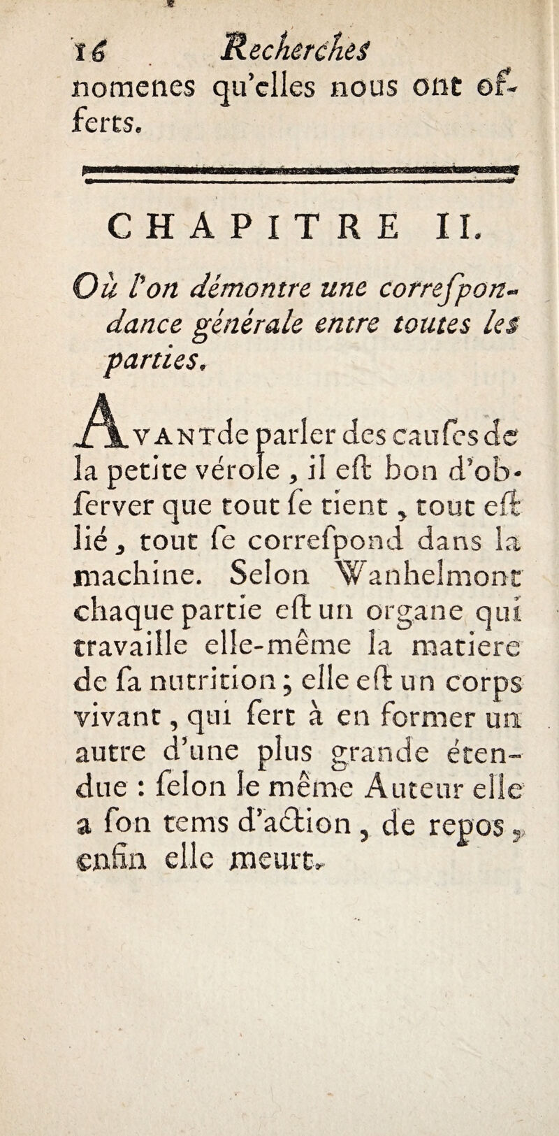 nomenes qu’elles nous ont of¬ ferts. fumiwni—«..... ■ ,i, ■.. -r- ■ ■ - - CHAPITRE IL Ou l'on démontre une correfpon- dance générale entre toutes les parties. j^LvANTcle parler des caufes de la petite vérole , il eft bon d’ofa* ferver que tout fe tient, tout eft lié, tout fe correfpond dans la machine. Selon Wanhelmontr chaque partie eft un organe qui travaille elle-même la matière de fa nutrition ; elle eft un corps vivant, qui fert à en former un autre d’une plus grande éten¬ due : félon le même Auteur elle a fon tems d’action , de repos « enfin elle meurt.
