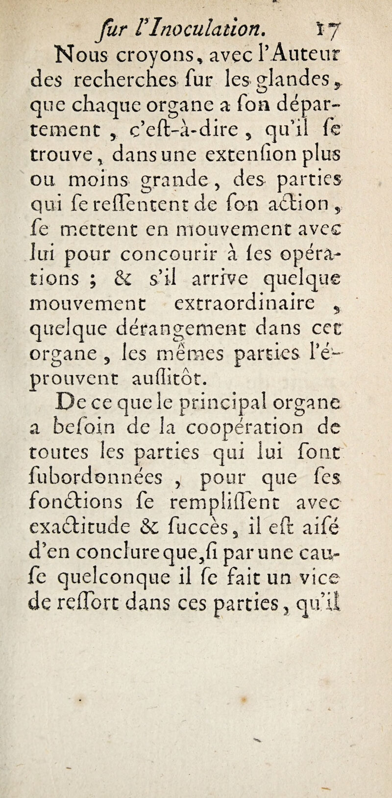 Nous croyons» avec l’Auteur des recherches fur les sjandes » O * que chaque organe a foa dépar¬ tement , c’eft-à-dire , qu’il fe trouve, dans une extenfion plus ou moins grande, des parties qui fe reflèntent de fon aélion , fe mettent en mouvement avec lui pour concourir à les opéra¬ tions ; & s’il arrive quelque mouvement extraordinaire , quelque dérangement dans cet organe , les mêmes parties l’é¬ prouvent aufiitôt. D e ce que le principal organe a befoin de la coopération de toutes les parties qui lui font fubordonnées , pour que fes fon&ions fe remplilTent avec exaéfitude & fuccès, il eft aifé d’en conclure que,fi par une cau- fe quelconque il fe fait un vice de reflorc dans ces parties, qu’il