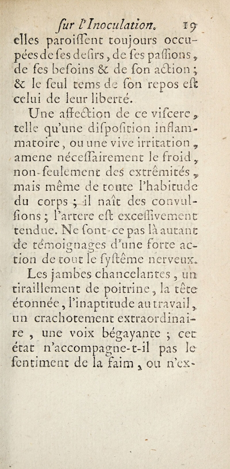 elles parodient toujours occu¬ pées de Tes de (1rs, de Tes pallions, de fes befoins & de fon action ; & le feul tems de fou repos effc celui de leur liberté. Une affection de ce vifcerc s telle qu’une difpoficion inflam¬ matoire , ou une vive irritation 9 amene néceffairement le froid,, non-feulement de$ extrémités 9 mais même de tonte l’habitude du corps ; -il naît des convul¬ sions ; l’artère eft exceffivement tendue. Ne font ce pas là autant de témoi<rn a grès d’une forte ac- tion de tout le fyffceme nerveux». Les jambes chancelantes , un tiraillement de poitrine, la tête étonnée, l’inaptitude au travail, un crachotement extraordinai¬ re , une voix bégayante ; cet état n’accompagne-c-il pas le fendaient de la faim % ou n’ex■