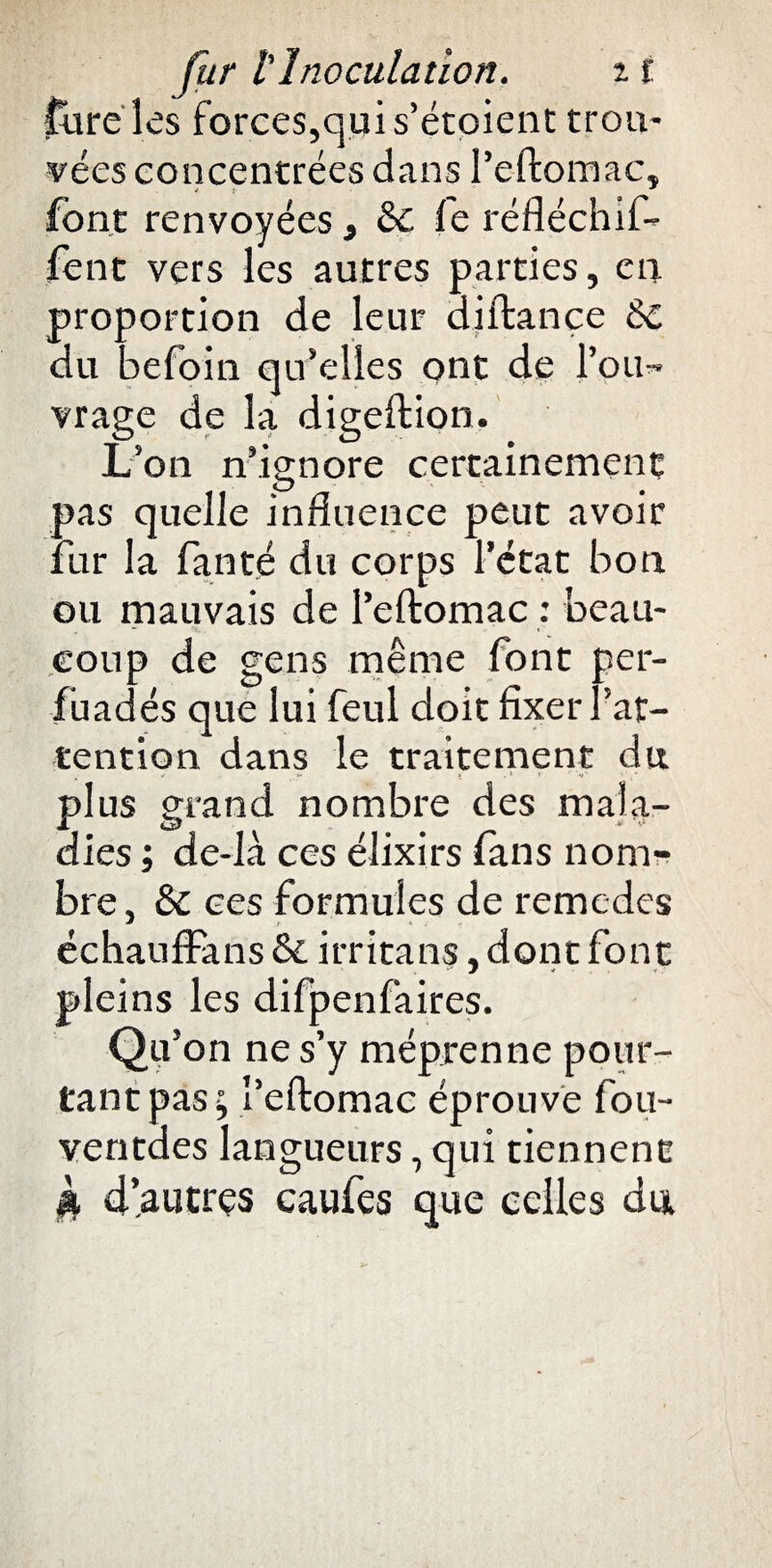 fureles forces,quis’étoient trou¬ vées concentrées dans l’eftomac, * * font renvoyées t & fe réfléchif- fent vers les autres parties, en proportion de leur diftance & du befoin qu’elles ont de l’ou¬ vrage de la digeftion. L’on n’ignore certainement pas quelle influence peut avoir fur la fan té du corps l’état bon ou mauvais de l’eftomac : beau¬ coup de gens même font per¬ suadés que lui feul doit fixer l’at¬ tention dans le traitement dit plus grand nombre des mala¬ dies ; de-là ces élixirs fans nom¬ bre, & ces formules de remedes échauffans & irritans, dont font pleins les difpenfaires. Qu’on ne s’y méprenne pour¬ tant pas; l’eftomac éprouve fou- ventdes langueurs, qui tiennent jk d’autres caufes que celles du