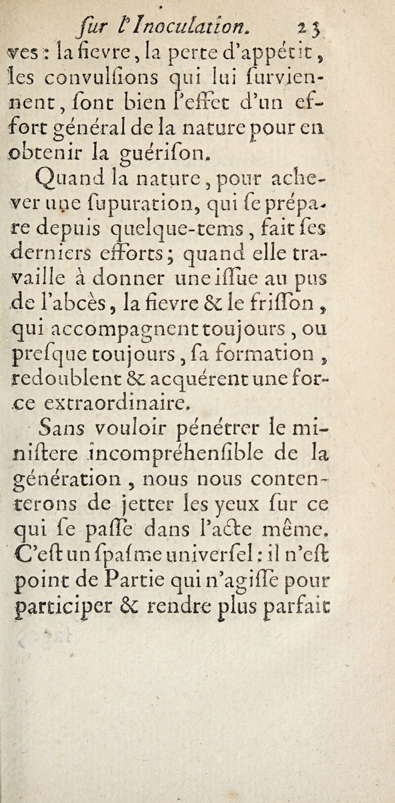 ves : la fievre, la perte d’appétit, les convulfions qui lui furvje n- îient, font bien l’effet d’un ef¬ fort général de la nature pour en , , , -r £ obtenir la guenlon. Quand la nature, pour ache¬ ver une fupuration, qui fe prépa¬ re depuis quelque-rems , fait fes derniers efforts; quand elle tra¬ vaille à donner uneiffue au pus de l’abcès, la fievre & le friffon , qui accompagnent toujours , ou prefque toujours, fa formation , redoublent & acquérent une for¬ ce extraordinaire. Sans vouloir pénétrer le mi¬ ni Itéré incompréhenfible de la génération , nous nous conten¬ terons de jetter les yeux fur ce qui fe pafie dans l’aéte même, C’eft un fpalme univerfel : il n’eft point de Partie qui n’agi fie pour participer & rendre plus parfait