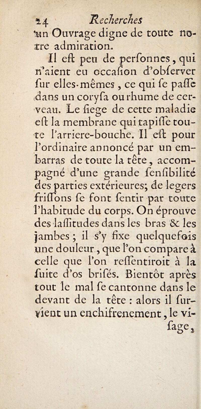 'un Ouvrage digne de toute no¬ tre admiration. Il eft peu de perfonnes, qui n’aient eu cccalion d’obferver fur elles-mêmes, ce qui fe pafîc dans un coryfa ou rhume de cer¬ veau. Le fiege de cette maladie eft la membrane qui tapifle tou¬ te l’arriere-bouche. Il eft pour l’ordinaire annoncé par un em¬ barras de toute la tête, accom¬ pagné d’une grande fenfibilité des parties extérieures; de légers frifTons fe font fentir par toute l’habitude du corps. On éprouve des laffitudes dans les bras 6c les jambes ; il s’y fixe quelquefois une douleur, que l’on compare à celle que l’on reflentîroit à la fuite d’os brifés. Bientc>t après tout le mal fe cantonne dans le devant de la tête : alors il fur- vient un enchifrenement, le vi- %e*