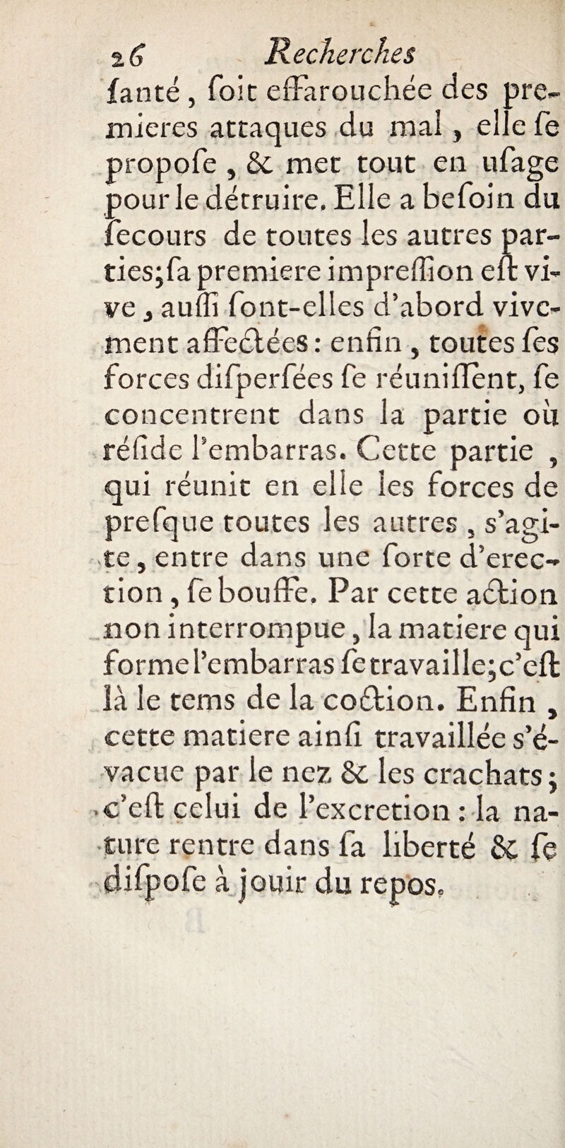 fanté, foie effarouchée des pre¬ mières attaques du mai, elle fe propofe , 5e met tout en ufage pour le détruire. Elle a befoin du fecours de toutes les autres par- ties;fa première impreflion eit vi¬ ve , aufii font-elles d’abord vive¬ ment affectées : enfin , toutes fes forces difperfées fe réunifient, fe concentrent dans la partie ou réfide l’embarras. Cette partie , qui réunit en elle les forces de prefque toutes les autres , s’agi¬ te, entre dans une forte d’erec- tion, fe bouffe. Par cette aétion non interrompue, la matière qui forme l’embarras fetravaille;c’eft là le tems de la coftion. Enfin , cette matière ainfi travaillée s’é¬ vacue par le nez 6c les crachats ; • c’eft celui de l’excretion : la na¬ ture rentre dans fa liberté 6c fe difpofe à jouir du repos.