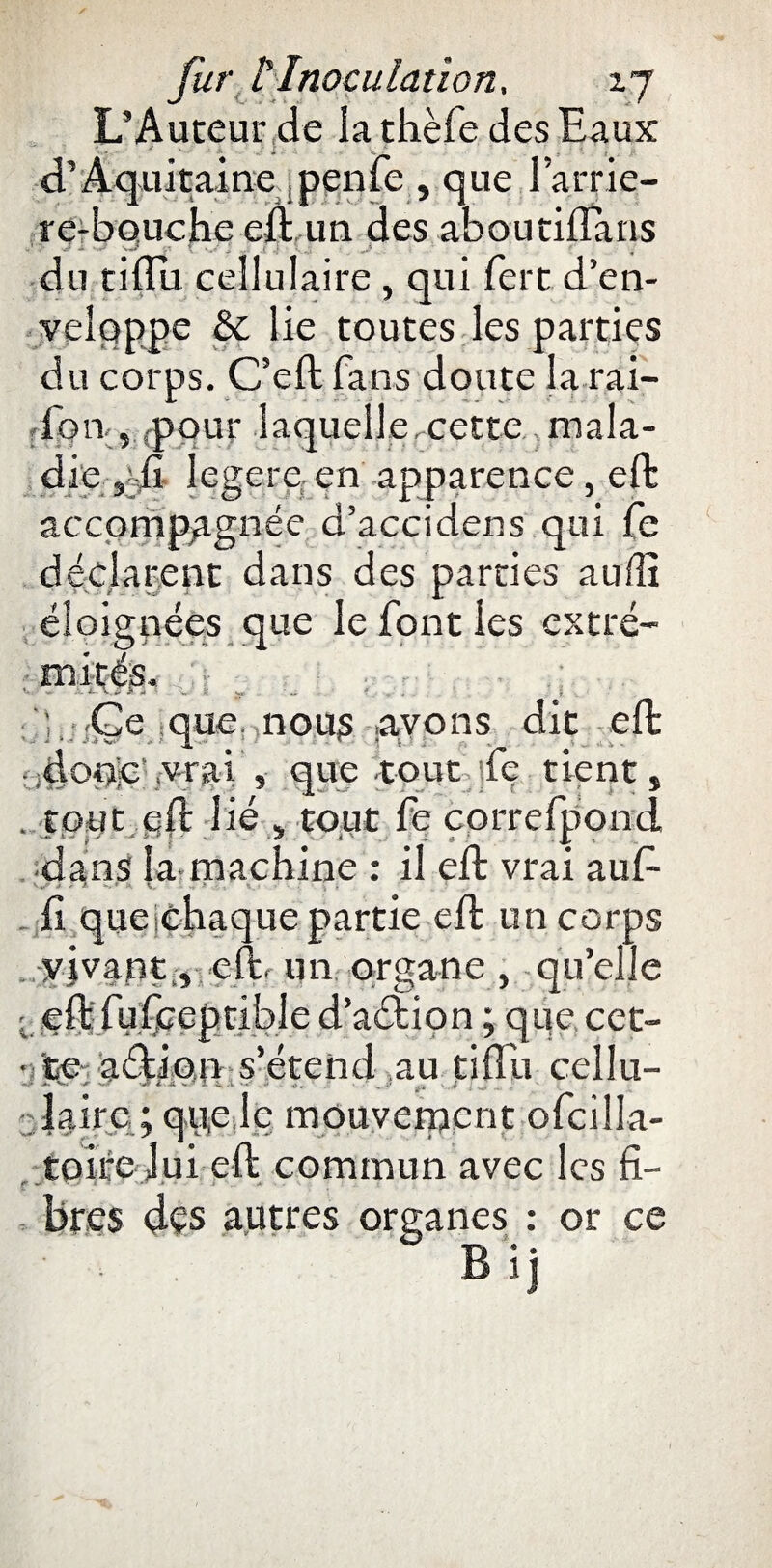 L’Auteur de la thèfe des Eaux d’Aquitaine penle , que larrie- re-bouche cli un des aboutifluns du tiflii cellulaire , qui fert d’en- veîqppe & lie toutes les parties du corps. C’eft fans doute la rai- fon , pour laquelle,cette mala¬ die sdi legere. en apparence, eft accompagnée d’accidens qui fe déclarent dans des parties auilî éloignées que le font les extré- ■ m <Ge que. nous avons dit eft nq'vrai , que tout îfe tient, . tout eft lié , tout fe çorrefpond. dans la machine : il eft vrai au fi fi queichaque partie eft un corps vivant , eft. un organe , qu’elle eft fufceptible d’a&ion ; que cet- y ite-aftiosn s’étend au jtiflu cellu¬ laire ;qu,e le mouvement ofcilla- tolre lui eft commun avec les fi- bres des autres organes : or ce • . B i]